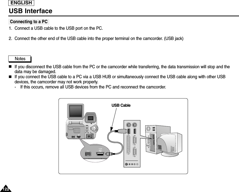 USB InterfaceConnecting to a PC1. Connect a USB cable to the USB port on the PC.2. Connect the other end of the USB cable into the proper terminal on the camcorder. (USB jack)Notes  ■If you disconnect the USB cable from the PC or the camcorder while transferring, the data transmission will stop and thedata may be damaged. ■If you connect the USB cable to a PC via a USB HUB or simultaneously connect the USB cable along with other USBdevices, the camcorder may not work properly.- If this occurs, remove all USB devices from the PC and reconnect the camcorder.USB CableENGLISH122122