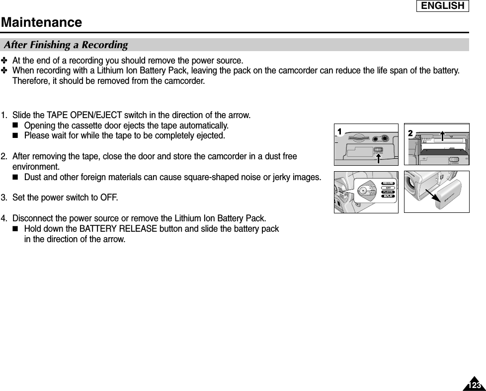 ENGLISH123123Maintenance✤At the end of a recording you should remove the power source.✤When recording with a Lithium Ion Battery Pack, leaving the pack on the camcorder can reduce the life span of the battery.Therefore, it should be removed from the camcorder.1. Slide the TAPE OPEN/EJECT switch in the direction of the arrow. ■Opening the cassette door ejects the tape automatically.■Please wait for while the tape to be completely ejected.2. After removing the tape, close the door and store the camcorder in a dust freeenvironment.■Dust and other foreign materials can cause square-shaped noise or jerky images.3. Set the power switch to OFF.4. Disconnect the power source or remove the Lithium Ion Battery Pack.■Hold down the BATTERY RELEASE button and slide the battery pack in the direction of the arrow.After Finishing a RecordingRECORDM.PLAY