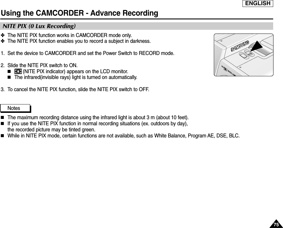 ENGLISHUsing the CAMCORDER - Advance Recording7575✤The NITE PIX function works in CAMCORDER mode only.✤The NITE PIX function enables you to record a subject in darkness.1. Set the device to CAMCORDER and set the Power Switch to RECORD mode. 2. Slide the NITE PIX switch to ON.■(NITE PIX indicator) appears on the LCD monitor.■The infrared(invisible rays) light is turned on automatically.3. To cancel the NITE PIX function, slide the NITE PIX switch to OFF.Notes■The maximum recording distance using the infrared light is about 3 m (about 10 feet).■If you use the NITE PIX function in normal recording situations (ex. outdoors by day), the recorded picture may be tinted green.■While in NITE PIX mode, certain functions are not available, such as White Balance, Program AE, DSE, BLC.NITE PIX (0 Lux Recording)