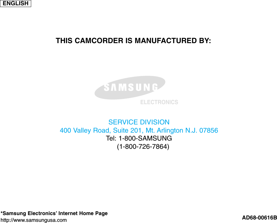 ENGLISHELECTRONICS*Samsung Electronics’ Internet Home Pagehttp://www.samsungusa.com AD68-00616BTHIS CAMCORDER IS MANUFACTURED BY:SERVICE DIVISION400 Valley Road, Suite 201, Mt. Arlington N.J. 07856Tel: 1-800-SAMSUNG(1-800-726-7864)