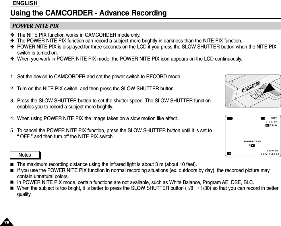 ENGLISHUsing the CAMCORDER - Advance Recording7676✤The NITE PIX function works in CAMCORDER mode only.✤The POWER NITE PIX function can record a subject more brightly in darkness than the NITE PIX function.✤POWER NITE PIX is displayed for three seconds on the LCD if you press the SLOW SHUTTER button when the NITE PIXswitch is turned on.✤When you work in POWER NITE PIX mode, the POWER NITE PIX icon appears on the LCD continuously.1. Set the device to CAMCORDER and set the power switch to RECORD mode.2. Turn on the NITE PIX switch, and then press the SLOW SHUTTER button.3. Press the SLOW SHUTTER button to set the shutter speed. The SLOW SHUTTER functionenables you to record a subject more brightly.4. When using POWER NITE PIX the image takes on a slow motion like effect.5. To cancel the POWER NITE PIX function, press the SLOW SHUTTER button until it is set to “ OFF ” and then turn off the NITE PIX switch. Notes■The maximum recording distance using the infrared light is about 3 m (about 10 feet).■If you use the POWER NITE PIX function in normal recording situations (ex. outdoors by day), the recorded picture maycontain unnatural colors.■In POWER NITE PIX mode, certain functions are not available, such as White Balance, Program AE, DSE, BLC.■When the subject is too bright, it is better to press the SLOW SHUTTER button (1/8 ➝1/30) so that you can record in betterquality. POWER NITE PIXPOWER NITE PIXP0 : 0 0 : 0 0 5 5 min1 2 : 0 0 AM   O C T. 1 0 , 2 0 0 3STBY
