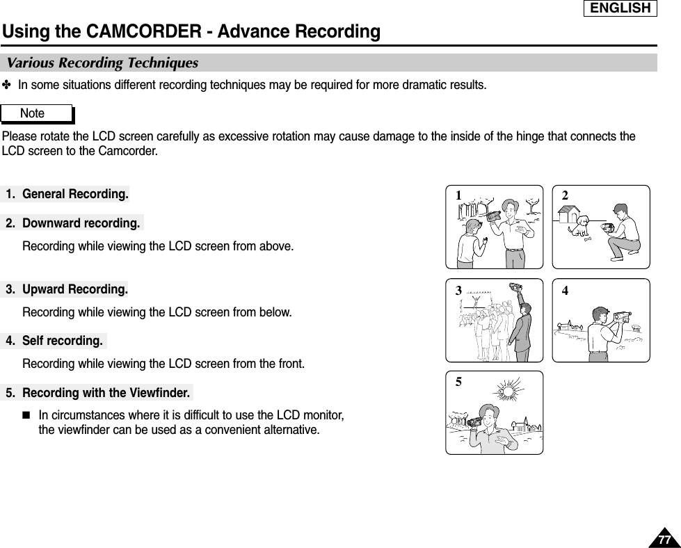 ENGLISHUsing the CAMCORDER - Advance Recording7777✤In some situations different recording techniques may be required for more dramatic results.NotePlease rotate the LCD screen carefully as excessive rotation may cause damage to the inside of the hinge that connects theLCD screen to the Camcorder.1. General Recording.2. Downward recording.Recording while viewing the LCD screen from above.3. Upward Recording.Recording while viewing the LCD screen from below.4. Self recording.Recording while viewing the LCD screen from the front.5. Recording with the Viewfinder.■In circumstances where it is difficult to use the LCD monitor, the viewfinder can be used as a convenient alternative.1 2354Various Recording Techniques