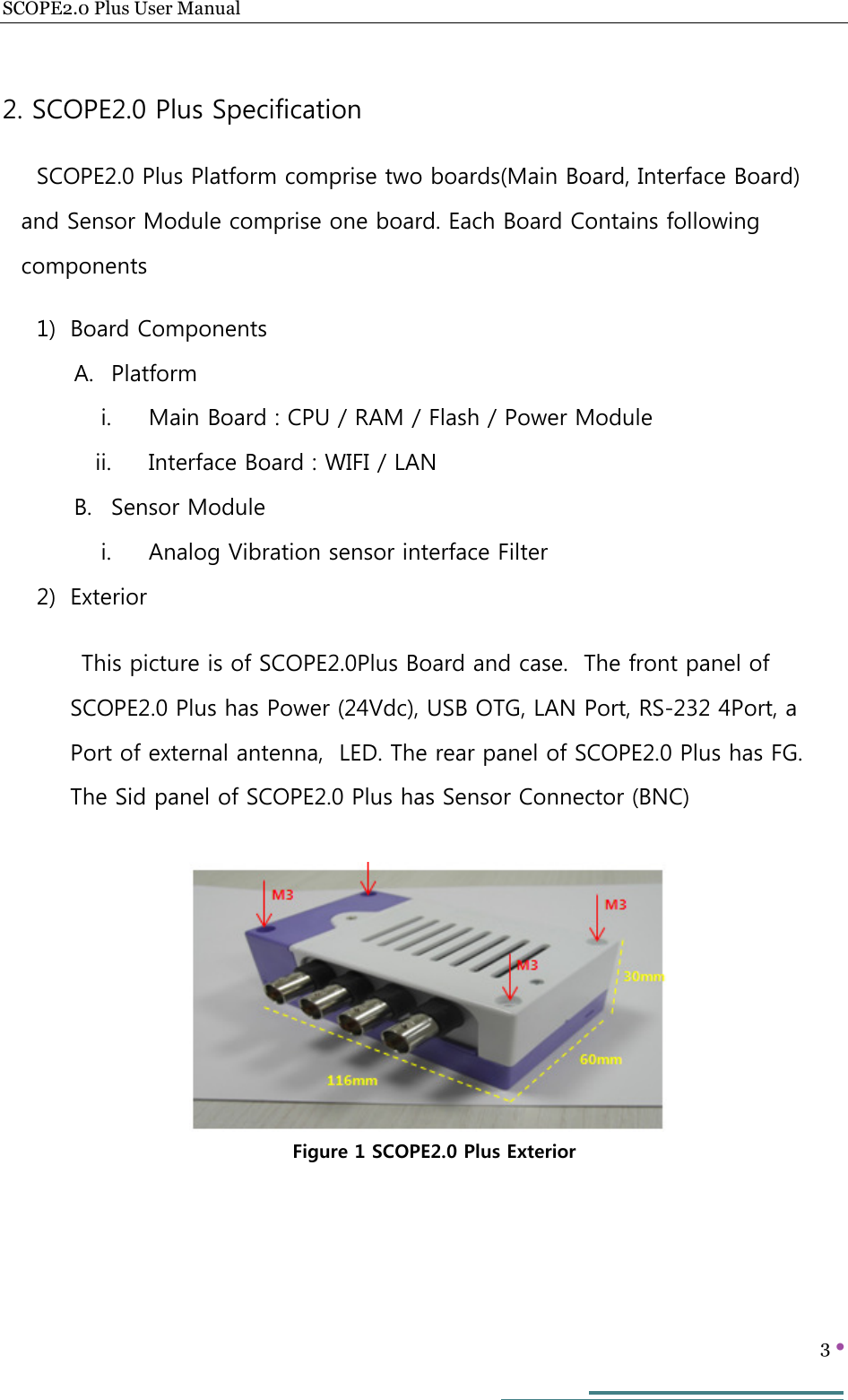 SCOPE2.0 Plus User Manual   3     2. SCOPE2.0 Plus Specification SCOPE2.0 Plus Platform comprise two boards(Main Board, Interface Board) and Sensor Module comprise one board. Each Board Contains following components 1) Board Components A. Platform i. Main Board : CPU / RAM / Flash / Power Module ii. Interface Board : WIFI / LAN B. Sensor Module i. Analog Vibration sensor interface Filter 2) Exterior This picture is of SCOPE2.0Plus Board and case.  The front panel of SCOPE2.0 Plus has Power (24Vdc), USB OTG, LAN Port, RS-232 4Port, a Port of external antenna,  LED. The rear panel of SCOPE2.0 Plus has FG. The Sid panel of SCOPE2.0 Plus has Sensor Connector (BNC)        Figure 1 SCOPE2.0 Plus Exterior 
