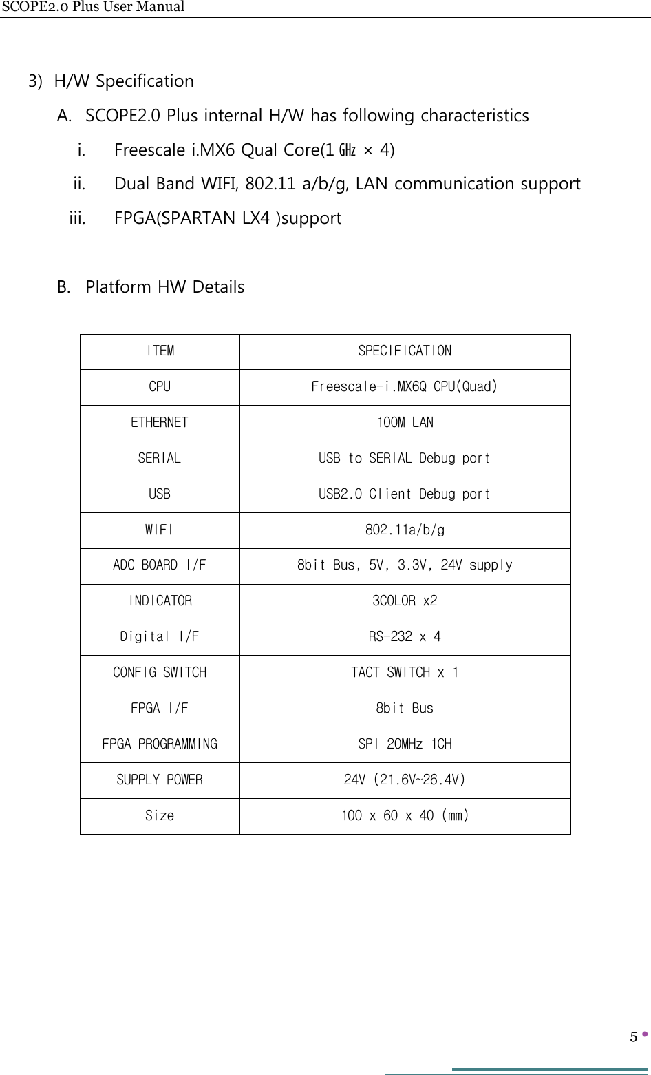 SCOPE2.0 Plus User Manual   5     3) H/W Specification A. SCOPE2.0 Plus internal H/W has following characteristics i. Freescale i.MX6 Qual Core(1 ㎓ × 4) ii. Dual Band WIFI, 802.11 a/b/g, LAN communication support iii. FPGA(SPARTAN LX4 )support  B. Platform HW Details               ITEM  SPECIFICATION CPU  Freescale-i.MX6Q CPU(Quad) ETHERNET  100M LAN SERIAL  USB to SERIAL Debug port USB  USB2.0 Client Debug port WIFI  802.11a/b/g ADC BOARD I/F  8bit Bus, 5V, 3.3V, 24V supply INDICATOR  3COLOR x2 Digital I/F  RS-232 x 4 CONFIG SWITCH  TACT SWITCH x 1 FPGA I/F  8bit Bus FPGA PROGRAMMING  SPI 20MHz 1CH SUPPLY POWER  24V (21.6V~26.4V) Size  100 x 60 x 40 (mm) 
