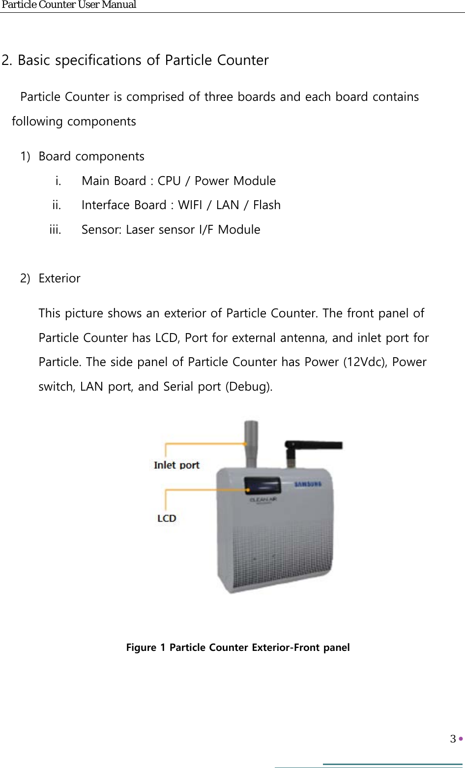 Particle Counter User Manual   3     2. Basic specifications of Particle Counter Particle Counter is comprised of three boards and each board contains following components 1) Board components i. Main Board : CPU / Power Module ii. Interface Board : WIFI / LAN / Flash iii. Sensor: Laser sensor I/F Module   2) Exterior This picture shows an exterior of Particle Counter. The front panel of Particle Counter has LCD, Port for external antenna, and inlet port for Particle. The side panel of Particle Counter has Power (12Vdc), Power switch, LAN port, and Serial port (Debug).   Figure 1 Particle Counter Exterior-Front panel 