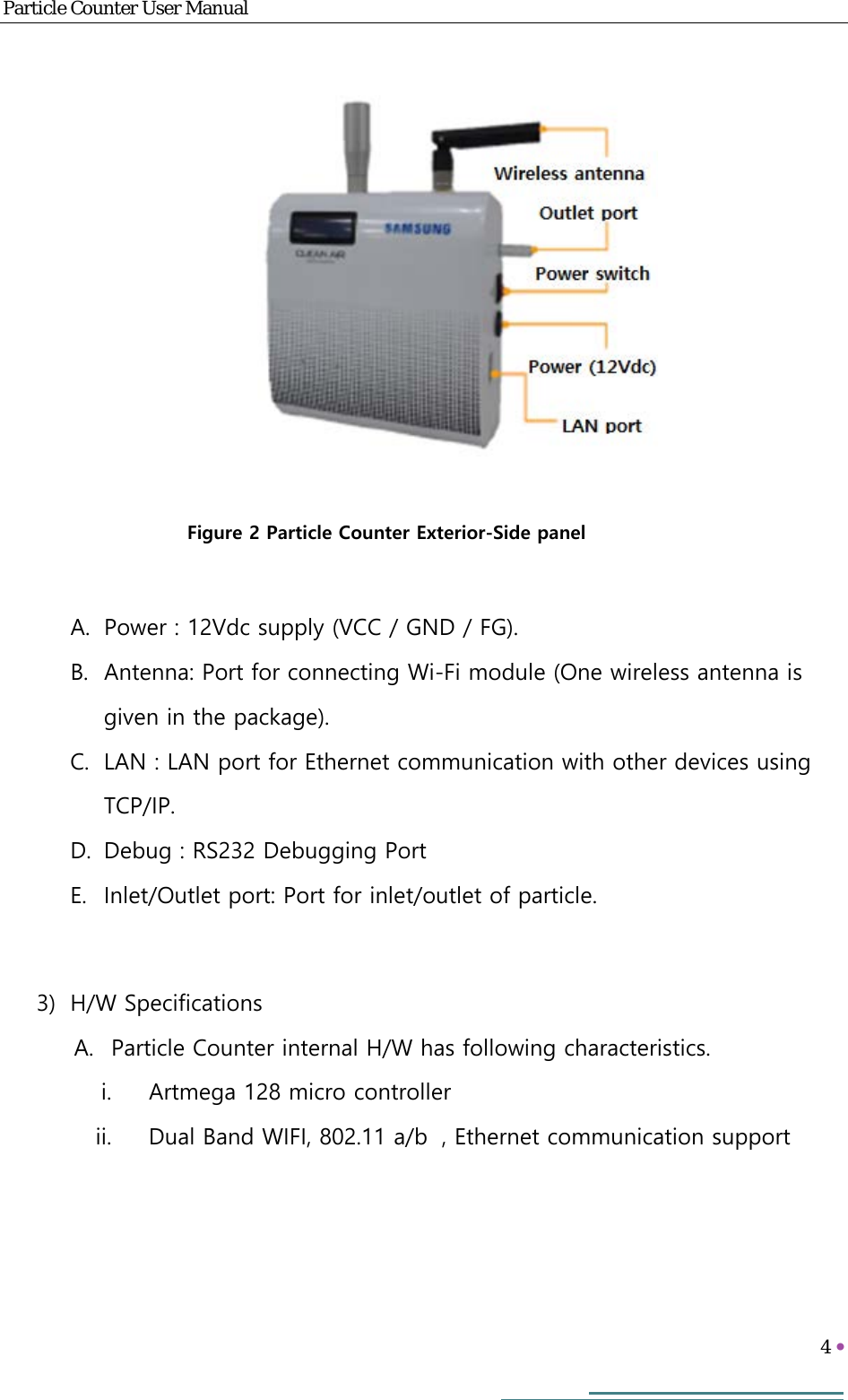 Particle Counter User Manual   4        A. Power : 12Vdc supply (VCC / GND / FG). B. Antenna: Port for connecting Wi-Fi module (One wireless antenna is given in the package). C. LAN : LAN port for Ethernet communication with other devices using TCP/IP. D. Debug : RS232 Debugging Port E. Inlet/Outlet port: Port for inlet/outlet of particle.  3) H/W Specifications A. Particle Counter internal H/W has following characteristics. i. Artmega 128 micro controller ii. Dual Band WIFI, 802.11 a/b , Ethernet communication support    Figure 2 Particle Counter Exterior-Side panel 