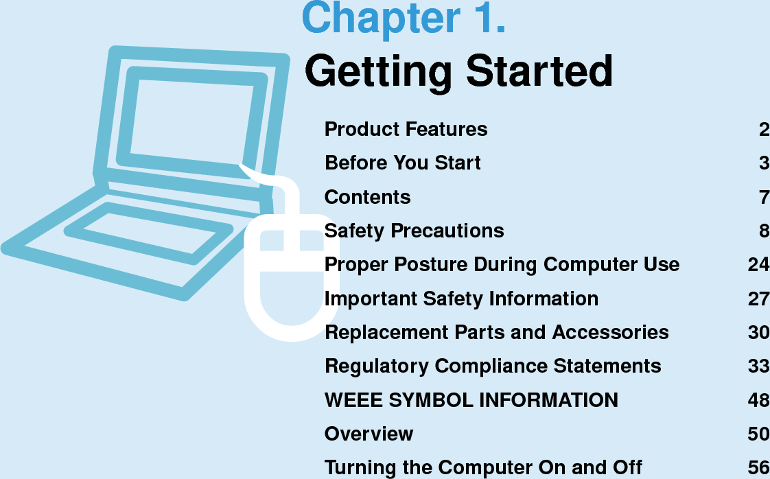 Chapter 1.Getting StartedProduct Features  2Before You Start  3Contents  7Safety Precautions  8Proper Posture During Computer Use  24Important Safety Information  27Replacement Parts and Accessories  30Regulatory Compliance Statements  33WEEE SYMBOL INFORMATION  48Overview  50Turning the Computer On and Off  56