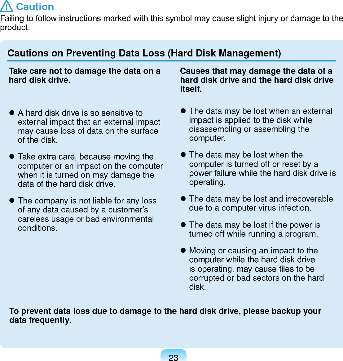 23Cautions on Preventing Data Loss (Hard Disk Management)Take care not to damage the data on a hard disk drive. A hard disk drive is so sensitive to external impact that an external impact may cause loss of data on the surface of the disk. Take extra care, because moving the computer or an impact on the computer when it is turned on may damage the data of the hard disk drive. The company is not liable for any loss of any data caused by a customer’s careless usage or bad environmental conditions.Causes that may damage the data of a hard disk drive and the hard disk drive itself. The data may be lost when an external impact is applied to the disk while disassembling or assembling the computer. The data may be lost when the computer is turned off or reset by a power failure while the hard disk drive is operating. The data may be lost and irrecoverable due to a computer virus infection. The data may be lost if the power is turned off while running a program. Moving or causing an impact to the computer while the hard disk drive is operating, may cause les to be corrupted or bad sectors on the hard disk.To prevent data loss due to damage to the hard disk drive, please backup your data frequently. CautionFailing to follow instructions marked with this symbol may cause slight injury or damage to the product.