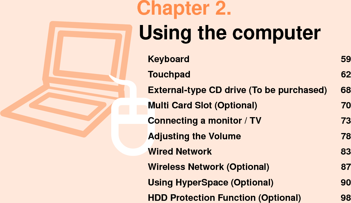 Chapter 2.Using the computerKeyboard  59Touchpad  62External-type CD drive (To be purchased)  68Multi Card Slot (Optional)  70Connecting a monitor / TV  73Adjusting the Volume  78Wired Network  83Wireless Network (Optional)  87Using HyperSpace (Optional)  90HDD Protection Function (Optional)  98