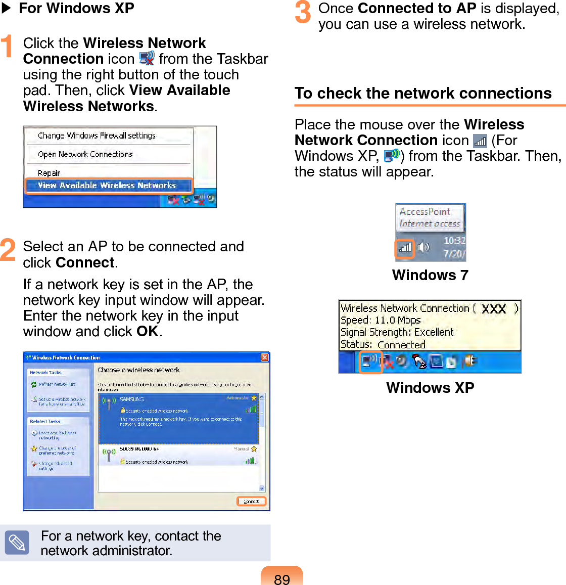 89▶ For Windows XP1  Click the Wireless Network Connection icon   from the Taskbar using the right button of the touch pad. Then, click View Available Wireless Networks.2  Select an AP to be connected and click Connect.If a network key is set in the AP, the network key input window will appear. Enter the network key in the input window and click OK.For a network key, contact the network administrator.3  Once Connected to AP is displayed, you can use a wireless network.To check the network connectionsPlace the mouse over the Wireless Network Connection icon   (For Windows XP,  ) from the Taskbar. Then, the status will appear.Windows 7Windows XP
