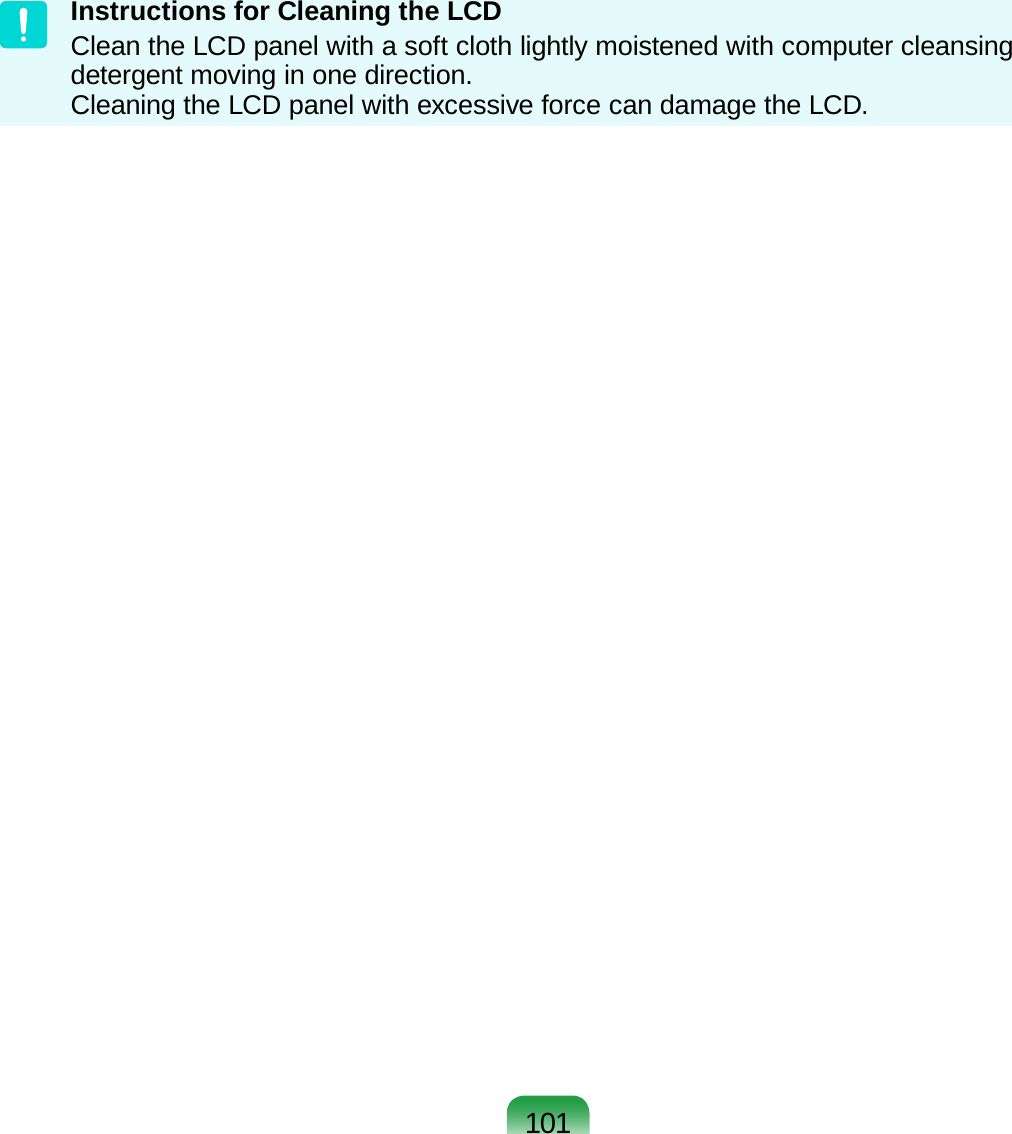 101Instructions for Cleaning the LCD Clean the LCD panel with a soft cloth lightly moistened with computer cleansing detergent moving in one direction.  Cleaning the LCD panel with excessive force can damage the LCD.