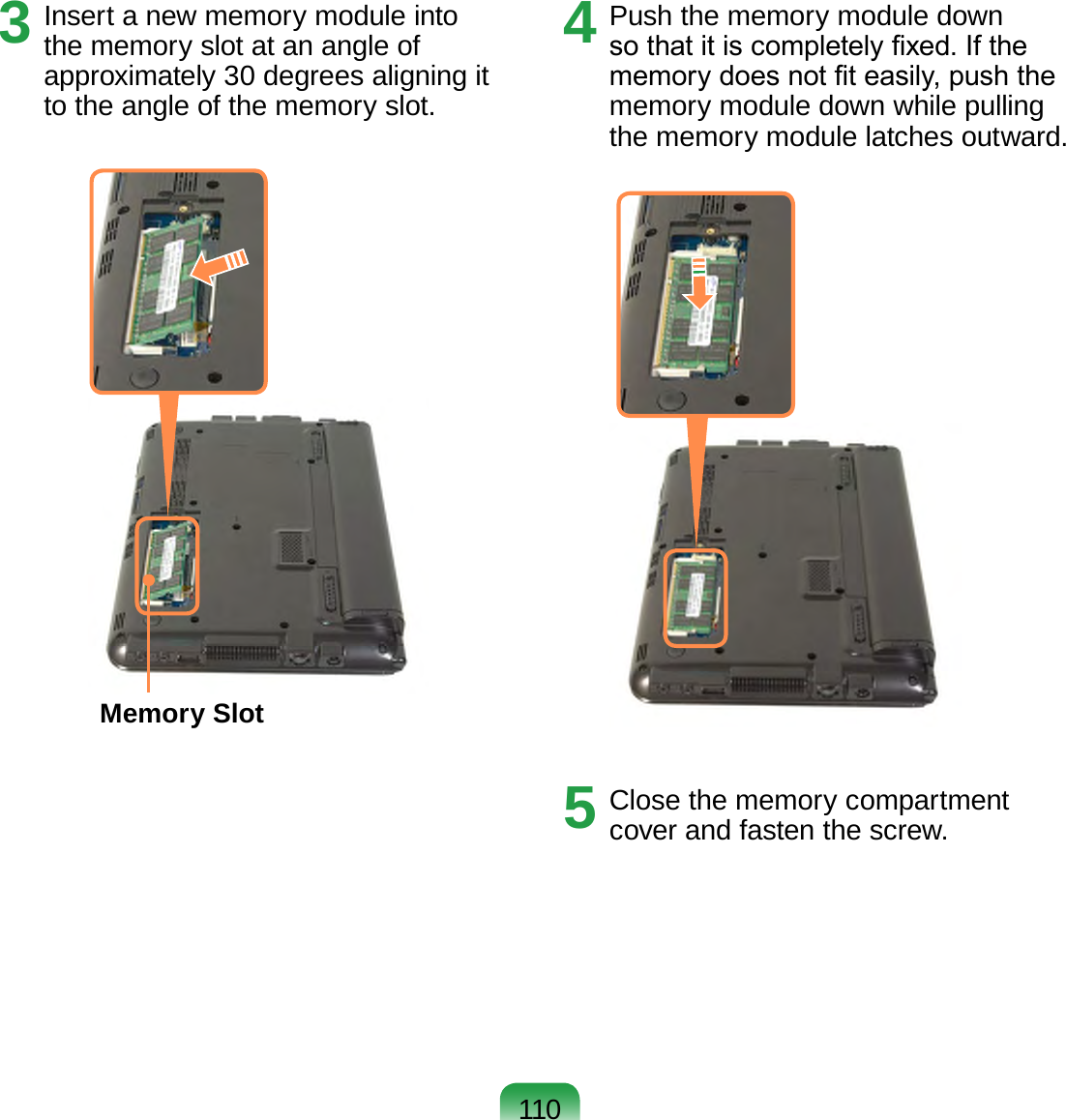 1103  Insert a new memory module into the memory slot at an angle of approximately 30 degrees aligning it to the angle of the memory slot.Memory Slot4  Push the memory module down so that it is completely xed. If the memory does not t easily, push the memory module down while pulling the memory module latches outward.5  Close the memory compartment cover and fasten the screw.