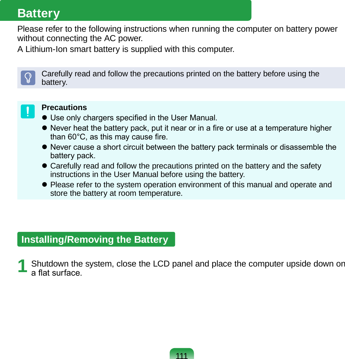 111BatteryPlease refer to the following instructions when running the computer on battery power without connecting the AC power. A Lithium-Ion smart battery is supplied with this computer.Carefully read and follow the precautions printed on the battery before using the battery.Precautions Use only chargers specied in the User Manual. Never heat the battery pack, put it near or in a re or use at a temperature higher than 60°C, as this may cause re. Never cause a short circuit between the battery pack terminals or disassemble the battery pack.  Carefully read and follow the precautions printed on the battery and the safety instructions in the User Manual before using the battery. Please refer to the system operation environment of this manual and operate and store the battery at room temperature.Installing/Removing the Battery1  Shutdown the system, close the LCD panel and place the computer upside down on a at surface.