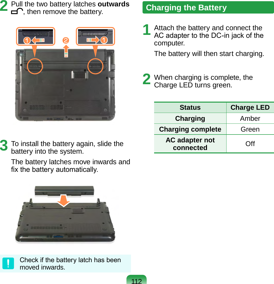 1122  Pull the two battery latches outwards , then remove the battery.xzz3  To install the battery again, slide the battery into the system.The battery latches move inwards and x the battery automatically.Check if the battery latch has been moved inwards.Charging the Battery1  Attach the battery and connect the AC adapter to the DC-in jack of the computer.The battery will then start charging.2  When charging is complete, the Charge LED turns green.Status  Charge LEDCharging AmberCharging complete GreenAC adapter not connected Off