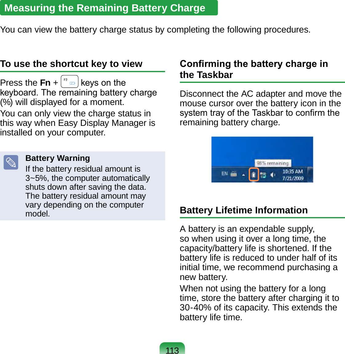 113Measuring the Remaining Battery ChargeYou can view the battery charge status by completing the following procedures.To use the shortcut key to viewPress the Fn +   keys on the keyboard. The remaining battery charge (%) will displayed for a moment.You can only view the charge status in this way when Easy Display Manager is installed on your computer.Battery WarningIf the battery residual amount is 3~5%, the computer automatically shuts down after saving the data. The battery residual amount may vary depending on the computer model.Conrming the battery charge in the TaskbarDisconnect the AC adapter and move the mouse cursor over the battery icon in the system tray of the Taskbar to conrm the remaining battery charge.Battery Lifetime InformationA battery is an expendable supply, so when using it over a long time, the capacity/battery life is shortened. If the battery life is reduced to under half of its initial time, we recommend purchasing a new battery.When not using the battery for a long time, store the battery after charging it to 30-40% of its capacity. This extends the battery life time.