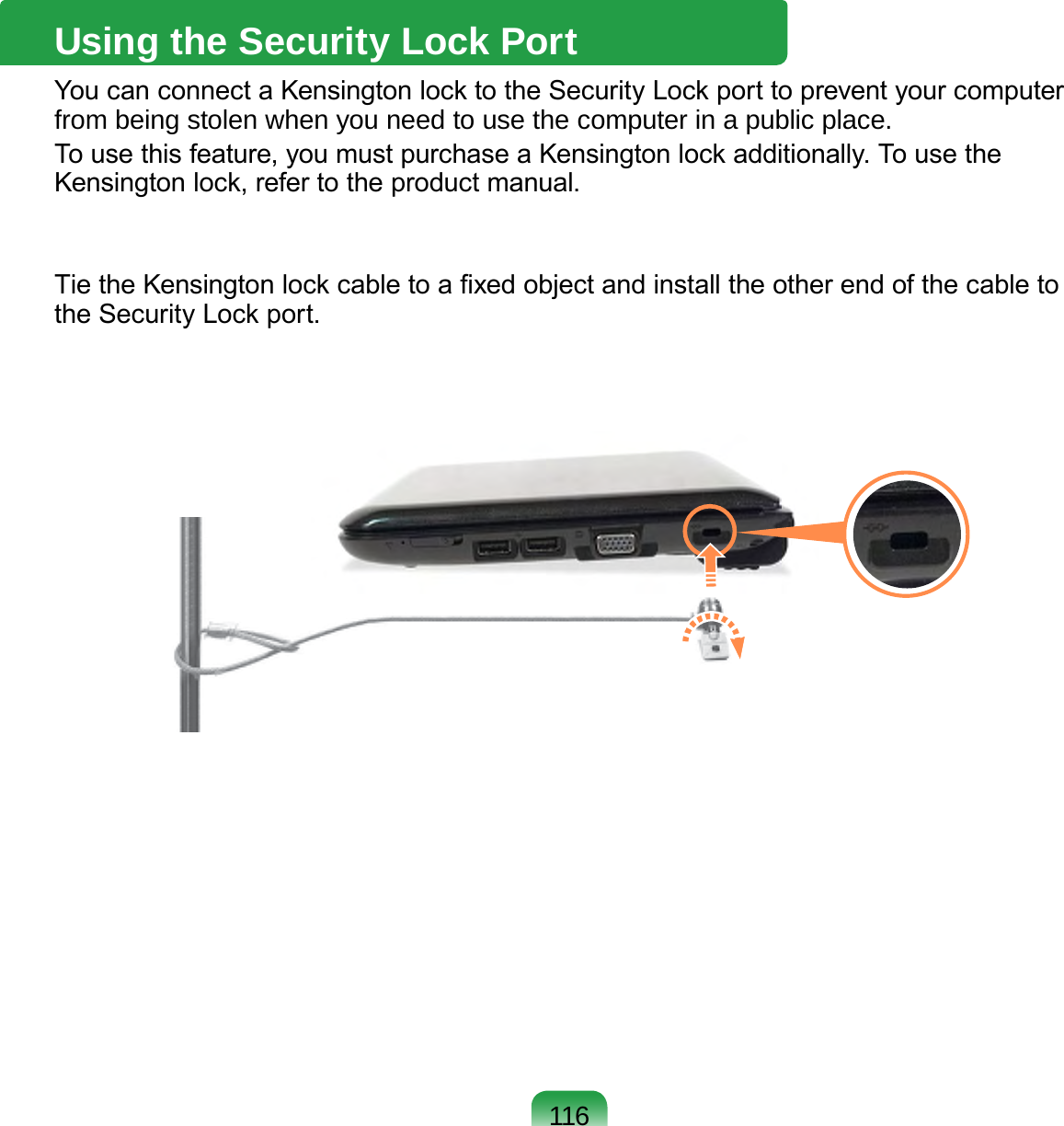 116Using the Security Lock PortYou can connect a Kensington lock to the Security Lock port to prevent your computer from being stolen when you need to use the computer in a public place.To use this feature, you must purchase a Kensington lock additionally. To use the Kensington lock, refer to the product manual.Tie the Kensington lock cable to a xed object and install the other end of the cable to the Security Lock port.