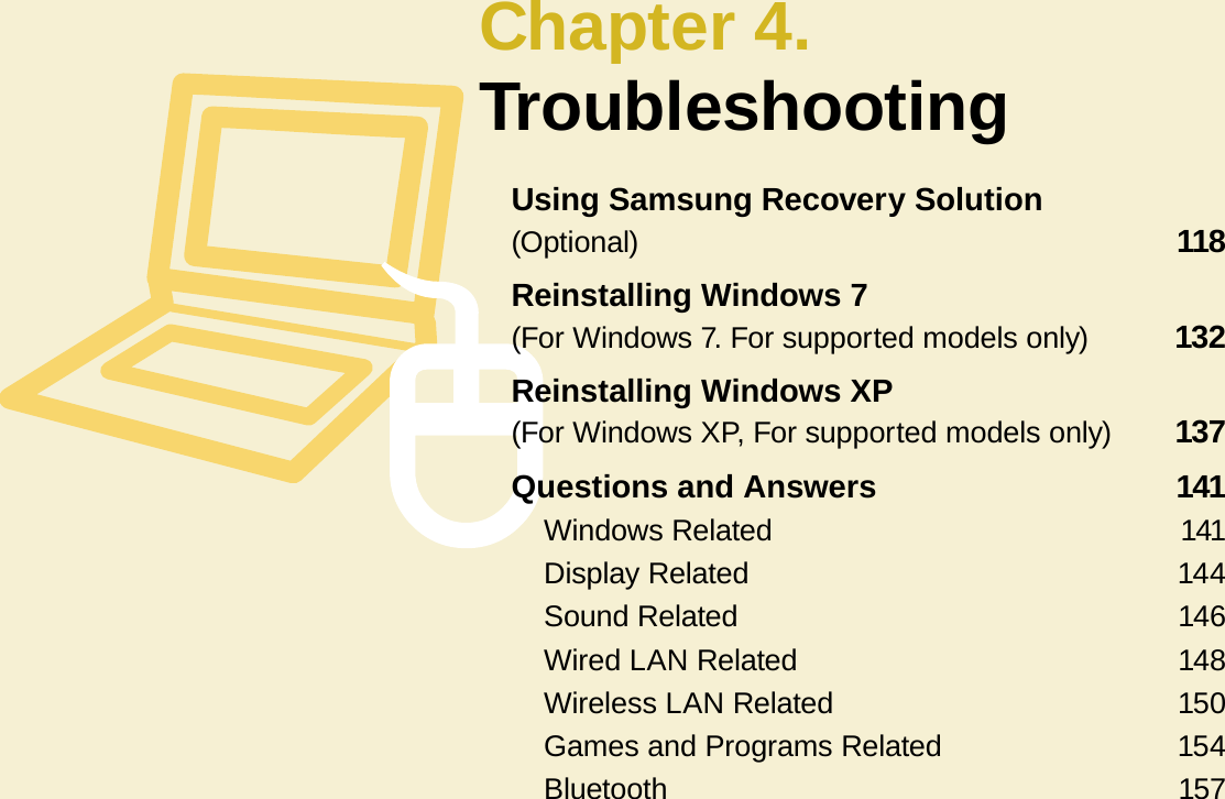 Chapter 4.TroubleshootingUsing Samsung Recovery Solution  (Optional)  118Reinstalling Windows 7  (For Windows 7. For supported models only)  132Reinstalling Windows XP  (For Windows XP, For supported models only)  137Questions and Answers  141Windows Related  141Display Related  144Sound Related  146Wired LAN Related  148Wireless LAN Related  150Games and Programs Related  154Bluetooth  157