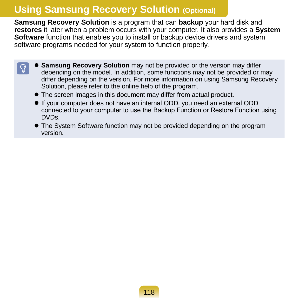 118Using Samsung Recovery Solution (Optional)Samsung Recovery Solution is a program that can backup your hard disk and restores it later when a problem occurs with your computer. It also provides a System Software function that enables you to install or backup device drivers and system software programs needed for your system to function properly. Samsung Recovery Solution may not be provided or the version may differ depending on the model. In addition, some functions may not be provided or may differ depending on the version. For more information on using Samsung Recovery Solution, please refer to the online help of the program. The screen images in this document may differ from actual product. If your computer does not have an internal ODD, you need an external ODD connected to your computer to use the Backup Function or Restore Function using DVDs. The System Software function may not be provided depending on the program version.
