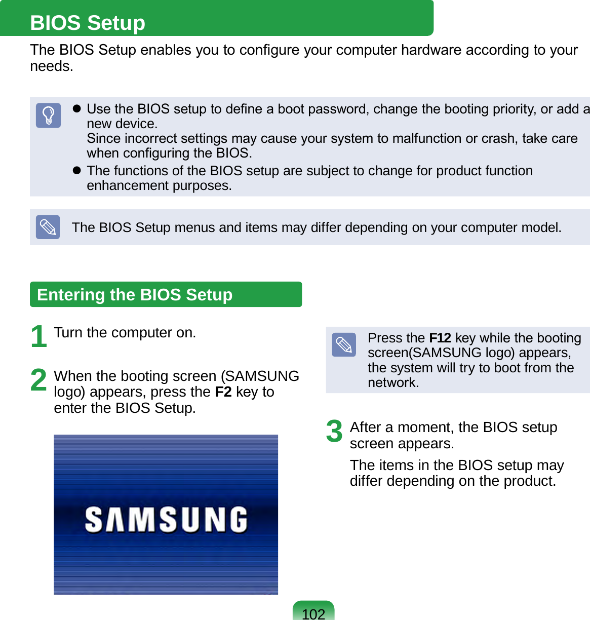 102BIOS SetupThe BIOS Setup enables you to congure your computer hardware according to your needs. Use the BIOS setup to dene a boot password, change the booting priority, or add a new device. Since incorrect settings may cause your system to malfunction or crash, take care when conguring the BIOS. The functions of the BIOS setup are subject to change for product function enhancement purposes.The BIOS Setup menus and items may differ depending on your computer model.Entering the BIOS Setup1  Turn the computer on.2  When the booting screen (SAMSUNG logo) appears, press the F2 key to enter the BIOS Setup.Press the F12 key while the booting screen(SAMSUNG logo) appears, the system will try to boot from the network.3  After a moment, the BIOS setup screen appears. The items in the BIOS setup may differ depending on the product.