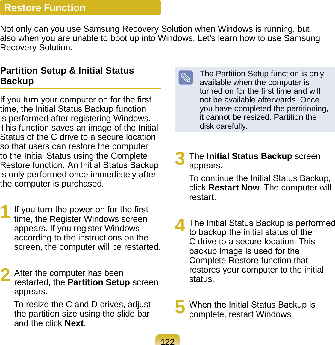 122Restore FunctionNot only can you use Samsung Recovery Solution when Windows is running, but also when you are unable to boot up into Windows. Let’s learn how to use Samsung Recovery Solution.Partition Setup &amp; Initial Status BackupIf you turn your computer on for the rst time, the Initial Status Backup function is performed after registering Windows. This function saves an image of the Initial Status of the C drive to a secure location so that users can restore the computer to the Initial Status using the Complete Restore function. An Initial Status Backup is only performed once immediately after the computer is purchased.1  If you turn the power on for the rst time, the Register Windows screen appears. If you register Windows according to the instructions on the screen, the computer will be restarted.2  After the computer has been restarted, the Partition Setup screen appears. To resize the C and D drives, adjust the partition size using the slide bar and the click Next. The Partition Setup function is only available when the computer is turned on for the rst time and will not be available afterwards. Once you have completed the partitioning, it cannot be resized. Partition the disk carefully.3  The Initial Status Backup screen appears. To continue the Initial Status Backup, click Restart Now. The computer will restart.4  The Initial Status Backup is performed to backup the initial status of the C drive to a secure location. This backup image is used for the Complete Restore function that restores your computer to the initial status.5  When the Initial Status Backup is complete, restart Windows.