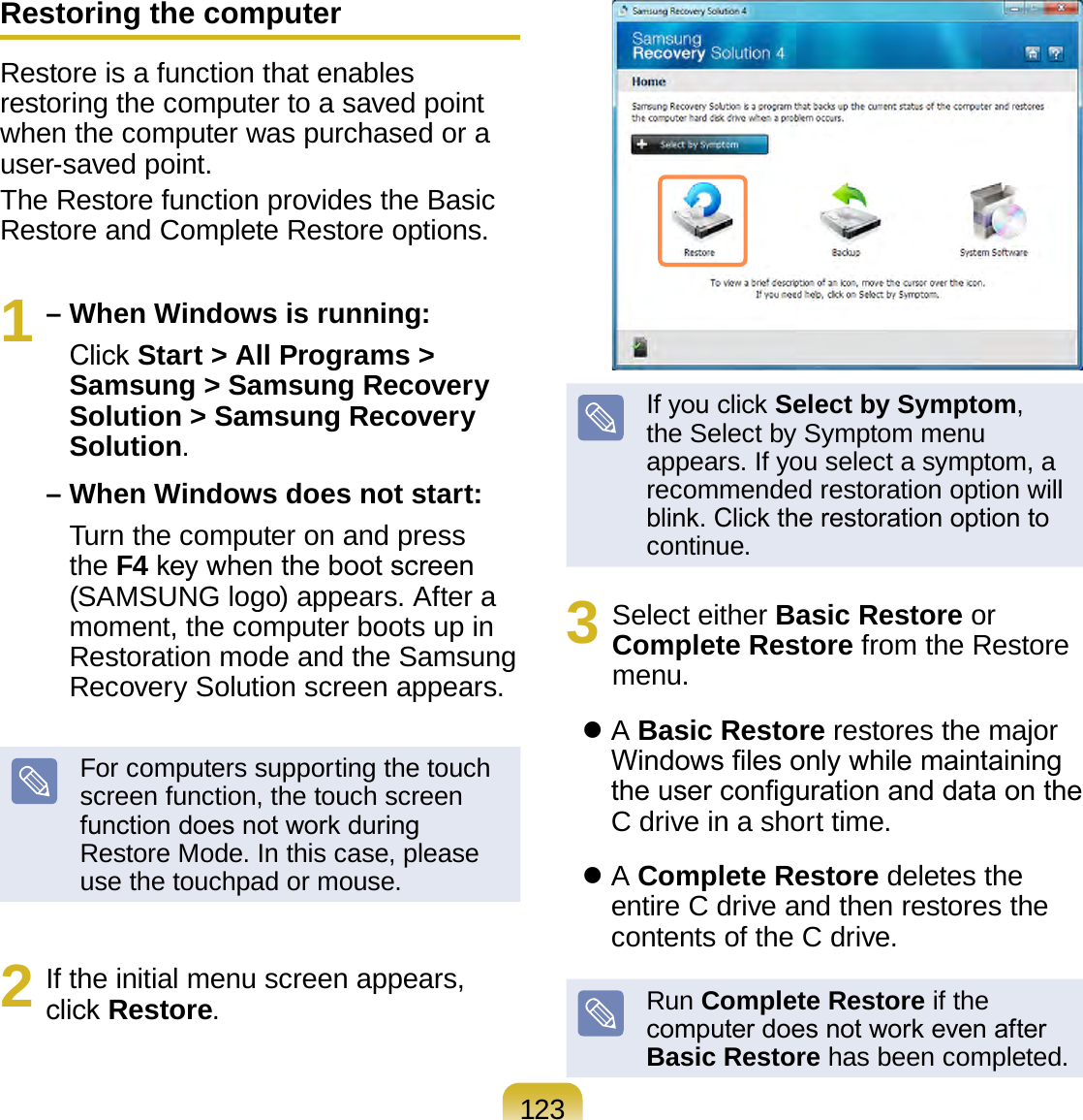123Restoring the computerRestore is a function that enables restoring the computer to a saved point when the computer was purchased or a user-saved point.The Restore function provides the Basic Restore and Complete Restore options.1 – When Windows is running:    Click Start &gt; All Programs &gt; Samsung &gt; Samsung Recovery Solution &gt; Samsung Recovery Solution. – When Windows does not start:    Turn the computer on and press the F4 key when the boot screen (SAMSUNG logo) appears. After a moment, the computer boots up in Restoration mode and the Samsung Recovery Solution screen appears.For computers supporting the touch screen function, the touch screen function does not work during Restore Mode. In this case, please use the touchpad or mouse.2  If the initial menu screen appears, click Restore.If you click Select by Symptom, the Select by Symptom menu appears. If you select a symptom, a recommended restoration option will blink. Click the restoration option to continue.3  Select either Basic Restore or Complete Restore from the Restore menu.    A Basic Restore restores the major Windows les only while maintaining the user conguration and data on the C drive in a short time.    A Complete Restore deletes the entire C drive and then restores the contents of the C drive.Run Complete Restore if the computer does not work even after Basic Restore has been completed.