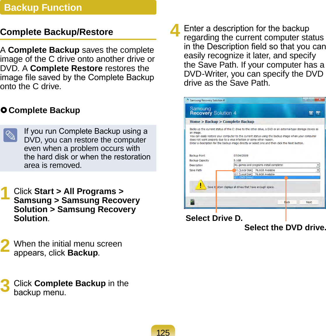 125Backup FunctionComplete Backup/RestoreA Complete Backup saves the complete image of the C drive onto another drive or DVD. A Complete Restore restores the image le saved by the Complete Backup onto the C drive. Complete BackupIf you run Complete Backup using a DVD, you can restore the computer even when a problem occurs with the hard disk or when the restoration area is removed.1  Click Start &gt; All Programs &gt; Samsung &gt; Samsung Recovery  Solution &gt; Samsung Recovery Solution.2  When the initial menu screen appears, click Backup.3  Click Complete Backup in the backup menu.4  Enter a description for the backup regarding the current computer status in the Description eld so that you can easily recognize it later, and specify the Save Path. If your computer has a DVD-Writer, you can specify the DVD drive as the Save Path.Select Drive D. Select the DVD drive.