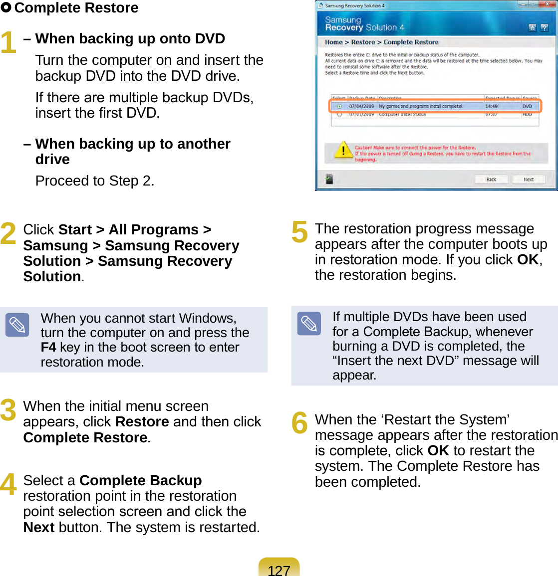 127 Complete Restore1 – When backing up onto DVD    Turn the computer on and insert the backup DVD into the DVD drive.    If there are multiple backup DVDs, insert the rst DVD.–  When backing up to another drive    Proceed to Step 2.2  Click Start &gt; All Programs &gt; Samsung &gt; Samsung Recovery Solution &gt; Samsung Recovery Solution.When you cannot start Windows, turn the computer on and press the F4 key in the boot screen to enter restoration mode.3  When the initial menu screen appears, click Restore and then click Complete Restore.4  Select a Complete Backup restoration point in the restoration point selection screen and click the Next button. The system is restarted.5  The restoration progress message appears after the computer boots up in restoration mode. If you click OK, the restoration begins.If multiple DVDs have been used for a Complete Backup, whenever burning a DVD is completed, the “Insert the next DVD” message will appear.6  When the ‘Restart the System’ message appears after the restoration is complete, click OK to restart the system. The Complete Restore has been completed.