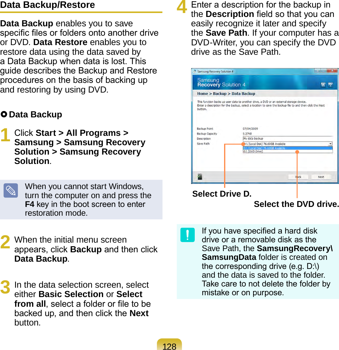 128Data Backup/RestoreData Backup enables you to save specic les or folders onto another drive or DVD. Data Restore enables you to restore data using the data saved by a Data Backup when data is lost. This guide describes the Backup and Restore procedures on the basis of backing up and restoring by using DVD. Data Backup1  Click Start &gt; All Programs &gt; Samsung &gt; Samsung Recovery Solution &gt; Samsung Recovery Solution.When you cannot start Windows, turn the computer on and press the F4 key in the boot screen to enter restoration mode.2  When the initial menu screen appears, click Backup and then click Data Backup.3  In the data selection screen, select either Basic Selection or Select from all, select a folder or le to be backed up, and then click the Next button.4  Enter a description for the backup in the Description eld so that you can easily recognize it later and specify the Save Path. If your computer has a DVD-Writer, you can specify the DVD drive as the Save Path.Select Drive D. Select the DVD drive.If you have specied a hard disk drive or a removable disk as the Save Path, the SamsungRecovery\SamsungData folder is created on the corresponding drive (e.g. D:\) and the data is saved to the folder. Take care to not delete the folder by mistake or on purpose.