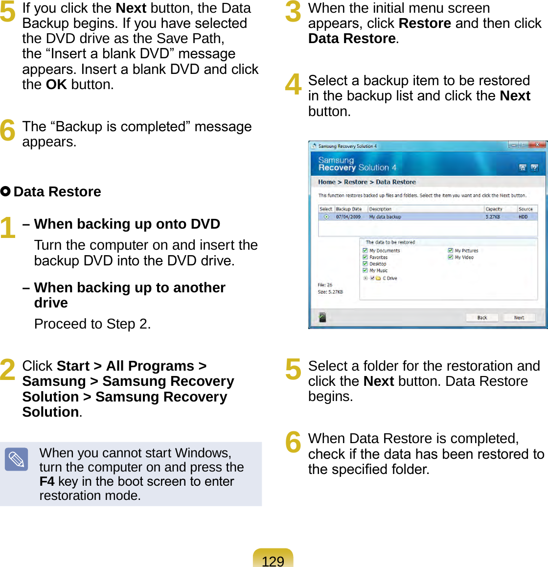 1295  If you click the Next button, the Data Backup begins. If you have selected the DVD drive as the Save Path, the “Insert a blank DVD” message appears. Insert a blank DVD and click the OK button.6  The “Backup is completed” message appears. Data Restore1 – When backing up onto DVD    Turn the computer on and insert the backup DVD into the DVD drive. –  When backing up to another drive    Proceed to Step 2.2  Click Start &gt; All Programs &gt; Samsung &gt; Samsung Recovery Solution &gt; Samsung Recovery Solution.When you cannot start Windows, turn the computer on and press the F4 key in the boot screen to enter restoration mode.3  When the initial menu screen appears, click Restore and then click Data Restore.4  Select a backup item to be restored in the backup list and click the Next button.5  Select a folder for the restoration and click the Next button. Data Restore begins.6  When Data Restore is completed, check if the data has been restored to the specied folder.