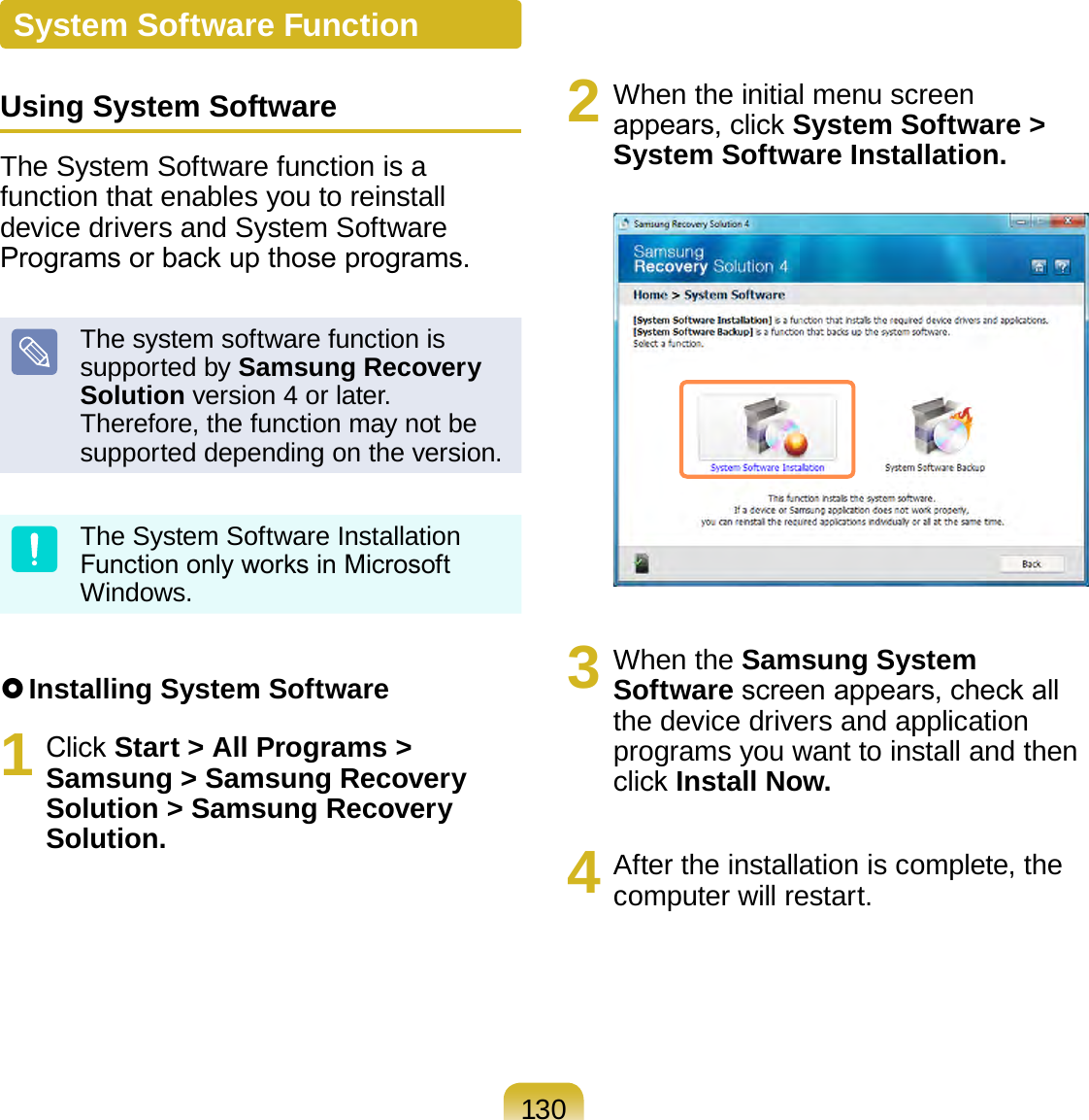 130System Software FunctionUsing System SoftwareThe System Software function is a function that enables you to reinstall device drivers and System Software Programs or back up those programs. The system software function is supported by Samsung Recovery Solution version 4 or later. Therefore, the function may not be supported depending on the version.The System Software Installation Function only works in Microsoft Windows. Installing System Software1  Click Start &gt; All Programs &gt; Samsung &gt; Samsung Recovery Solution &gt; Samsung Recovery Solution.2  When the initial menu screen appears, click System Software &gt; System Software Installation.3  When the Samsung System Software screen appears, check all the device drivers and application programs you want to install and then click Install Now.4  After the installation is complete, the computer will restart.
