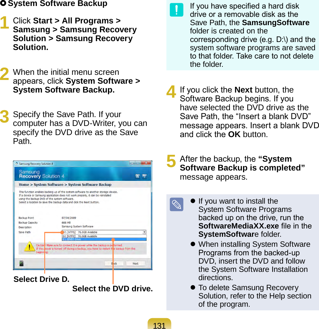 131 System Software Backup1  Click Start &gt; All Programs &gt; Samsung &gt; Samsung Recovery Solution &gt; Samsung Recovery Solution.2  When the initial menu screen appears, click System Software &gt; System Software Backup.3  Specify the Save Path. If your computer has a DVD-Writer, you can specify the DVD drive as the Save Path.Select Drive D. Select the DVD drive.If you have specied a hard disk drive or a removable disk as the Save Path, the SamsungSoftware folder is created on the corresponding drive (e.g. D:\) and the system software programs are saved to that folder. Take care to not delete the folder. 4  If you click the Next button, the Software Backup begins. If you have selected the DVD drive as the Save Path, the “Insert a blank DVD” message appears. Insert a blank DVD and click the OK button.5  After the backup, the “System Software Backup is completed” message appears. If you want to install the System Software Programs backed up on the drive, run the SoftwareMediaXX.exe le in the SystemSoftware folder. When installing System Software Programs from the backed-up DVD, insert the DVD and follow the System Software Installation directions. To delete Samsung Recovery Solution, refer to the Help section of the program.