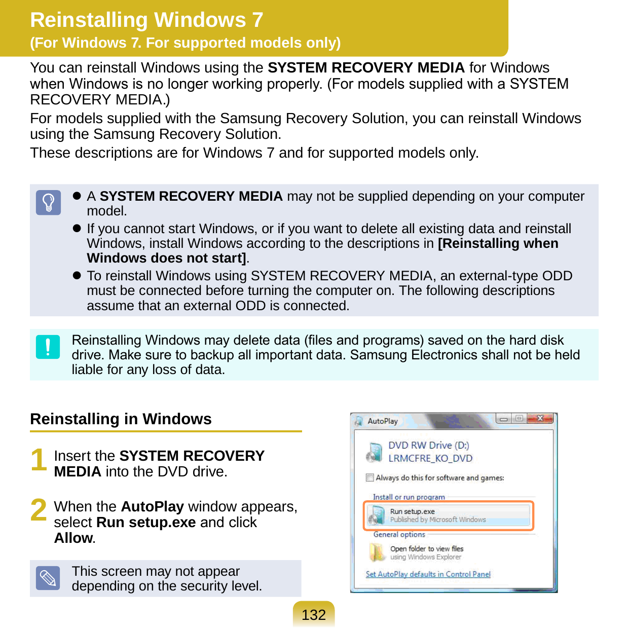 132Reinstalling in Windows1  Insert the SYSTEM RECOVERY MEDIA into the DVD drive.2  When the AutoPlay window appears, select Run setup.exe and click Allow.This screen may not appear depending on the security level.Reinstalling Windows 7  (For Windows 7. For supported models only)You can reinstall Windows using the SYSTEM RECOVERY MEDIA for Windows when Windows is no longer working properly. (For models supplied with a SYSTEM RECOVERY MEDIA.)For models supplied with the Samsung Recovery Solution, you can reinstall Windows using the Samsung Recovery Solution.These descriptions are for Windows 7 and for supported models only. A SYSTEM RECOVERY MEDIA may not be supplied depending on your computer model. If you cannot start Windows, or if you want to delete all existing data and reinstall Windows, install Windows according to the descriptions in [Reinstalling when Windows does not start]. To reinstall Windows using SYSTEM RECOVERY MEDIA, an external-type ODD must be connected before turning the computer on. The following descriptions assume that an external ODD is connected.Reinstalling Windows may delete data (les and programs) saved on the hard disk drive. Make sure to backup all important data. Samsung Electronics shall not be held liable for any loss of data.