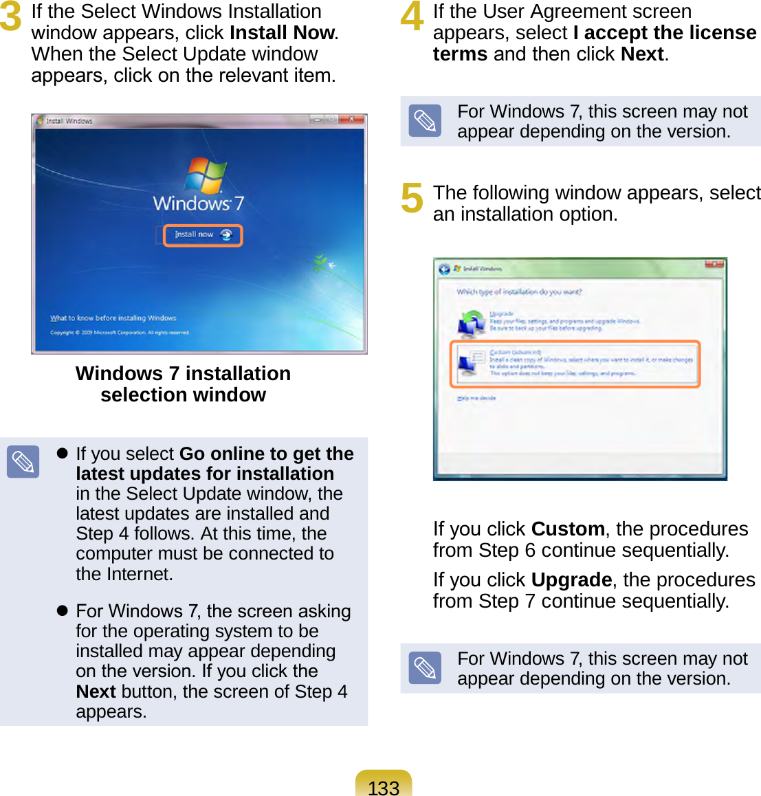 1333  If the Select Windows Installation window appears, click Install Now. When the Select Update window appears, click on the relevant item.Windows 7 installation  selection window If you select Go online to get the latest updates for installation in the Select Update window, the latest updates are installed and Step 4 follows. At this time, the computer must be connected to the Internet. For Windows 7, the screen asking for the operating system to be installed may appear depending on the version. If you click the Next button, the screen of Step 4 appears.4  If the User Agreement screen appears, select I accept the license terms and then click Next.For Windows 7, this screen may not appear depending on the version.5  The following window appears, select an installation option.If you click Custom, the procedures from Step 6 continue sequentially.If you click Upgrade, the procedures from Step 7 continue sequentially.For Windows 7, this screen may not appear depending on the version.
