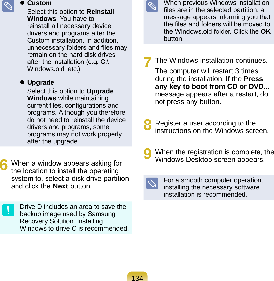 134 Custom  Select this option to Reinstall Windows. You have to reinstall all necessary device drivers and programs after the Custom installation. In addition, unnecessary folders and les may remain on the hard disk drives after the installation (e.g. C:\Windows.old, etc.). Upgrade  Select this option to Upgrade Windows while maintaining current les, congurations and programs. Although you therefore do not need to reinstall the device drivers and programs, some programs may not work properly after the upgrade.6  When a window appears asking for the location to install the operating system to, select a disk drive partition and click the Next button.Drive D includes an area to save the backup image used by Samsung Recovery Solution. Installing Windows to drive C is recommended.When previous Windows installation les are in the selected partition, a message appears informing you that the les and folders will be moved to the Windows.old folder. Click the OK button.7  The Windows installation continues. The computer will restart 3 times during the installation. If the Press any key to boot from CD or DVD... message appears after a restart, do not press any button.8  Register a user according to the instructions on the Windows screen.9  When the registration is complete, the Windows Desktop screen appears.For a smooth computer operation, installing the necessary software installation is recommended.