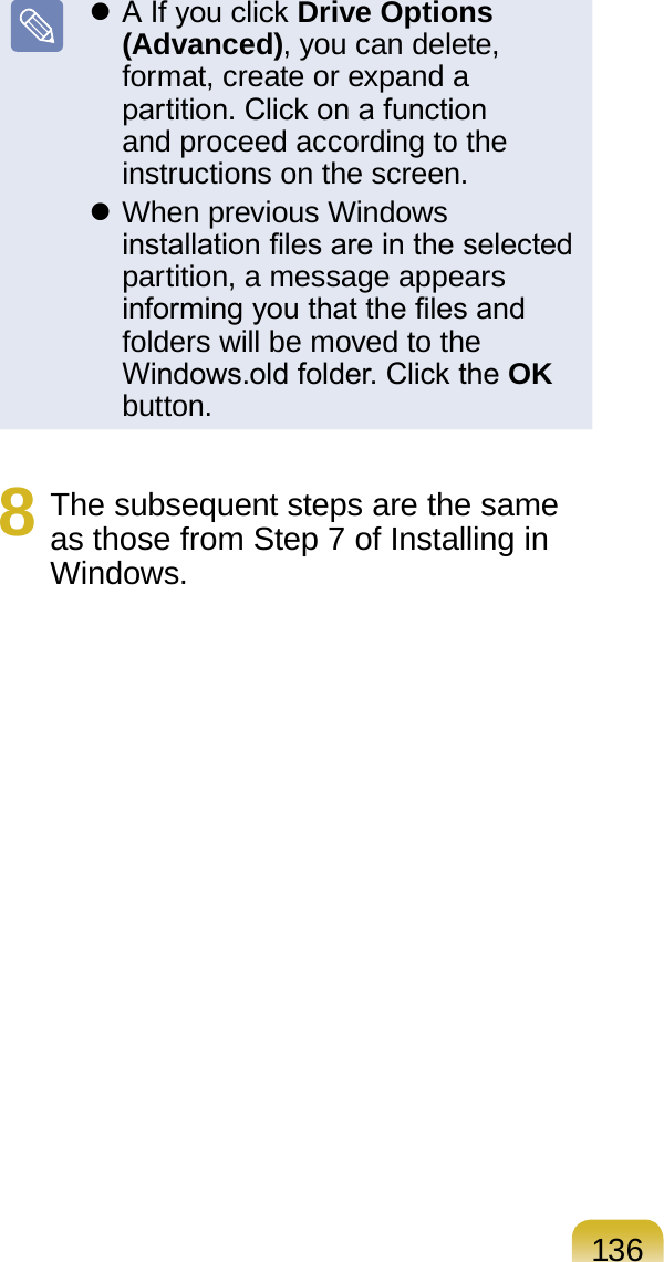 136 A If you click Drive Options (Advanced), you can delete, format, create or expand a partition. Click on a function and proceed according to the instructions on the screen. When previous Windows installation les are in the selected partition, a message appears informing you that the les and folders will be moved to the Windows.old folder. Click the OK button.8  The subsequent steps are the same as those from Step 7 of Installing in Windows.