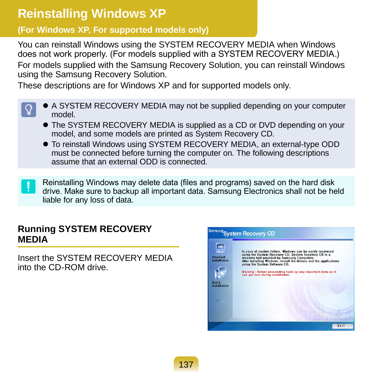 137Reinstalling Windows XP  (For Windows XP, For supported models only)You can reinstall Windows using the SYSTEM RECOVERY MEDIA when Windows does not work properly. (For models supplied with a SYSTEM RECOVERY MEDIA.)For models supplied with the Samsung Recovery Solution, you can reinstall Windows using the Samsung Recovery Solution.These descriptions are for Windows XP and for supported models only. A SYSTEM RECOVERY MEDIA may not be supplied depending on your computer model. The SYSTEM RECOVERY MEDIA is supplied as a CD or DVD depending on your model, and some models are printed as System Recovery CD. To reinstall Windows using SYSTEM RECOVERY MEDIA, an external-type ODD must be connected before turning the computer on. The following descriptions assume that an external ODD is connected.Reinstalling Windows may delete data (les and programs) saved on the hard disk drive. Make sure to backup all important data. Samsung Electronics shall not be held liable for any loss of data.Running SYSTEM RECOVERY MEDIAInsert the SYSTEM RECOVERY MEDIA into the CD-ROM drive.