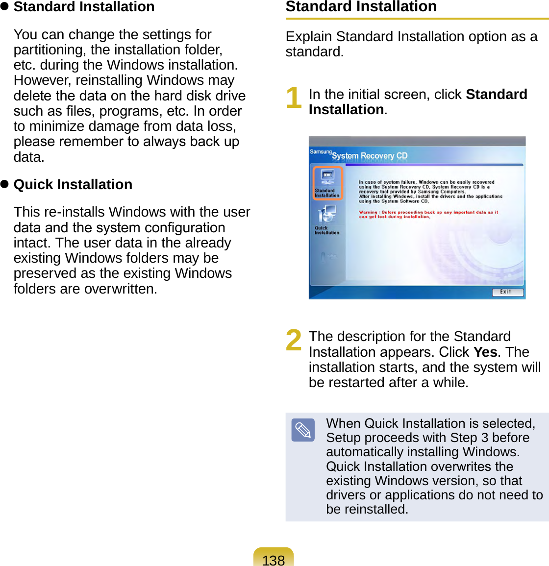 138 Standard Installation You can change the settings for partitioning, the installation folder, etc. during the Windows installation. However, reinstalling Windows may delete the data on the hard disk drive such as les, programs, etc. In order to minimize damage from data loss, please remember to always back up data. Quick Installation  This re-installs Windows with the user data and the system conguration intact. The user data in the already existing Windows folders may be preserved as the existing Windows folders are overwritten.Standard InstallationExplain Standard Installation option as a standard.1  In the initial screen, click Standard Installation.2  The description for the Standard Installation appears. Click Yes. The installation starts, and the system will be restarted after a while.When Quick Installation is selected, Setup proceeds with Step 3 before automatically installing Windows. Quick Installation overwrites the existing Windows version, so that drivers or applications do not need to be reinstalled.
