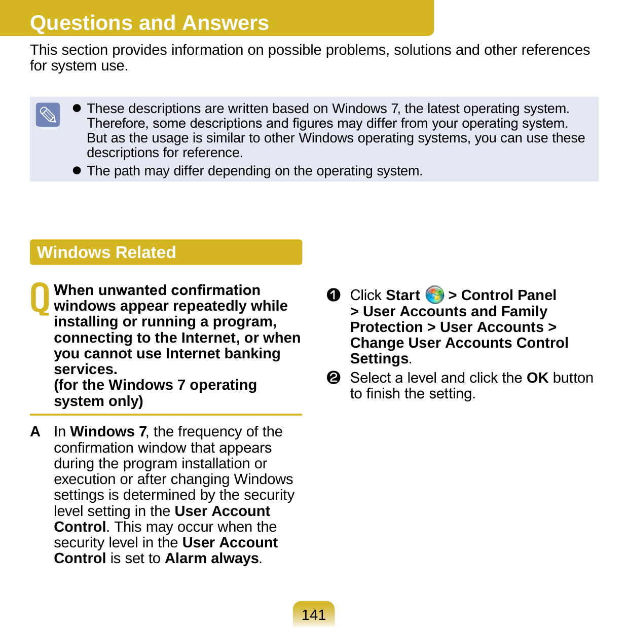 141Questions and AnswersThis section provides information on possible problems, solutions and other references for system use. These descriptions are written based on Windows 7, the latest operating system. Therefore, some descriptions and gures may differ from your operating system. But as the usage is similar to other Windows operating systems, you can use these descriptions for reference. The path may differ depending on the operating system.Q When unwanted conrmation windows appear repeatedly while installing or running a program, connecting to the Internet, or when you cannot use Internet banking services.  (for the Windows 7 operating system only)A  In Windows 7, the frequency of the conrmation window that appears during the program installation or execution or after changing Windows settings is determined by the security level setting in the User Account Control. This may occur when the security level in the User Account Control is set to Alarm always. z  Click Start   &gt; Control Panel &gt; User Accounts and Family Protection &gt; User Accounts &gt; Change User Accounts Control Settings.x  Select a level and click the OK button to nish the setting.Windows Related