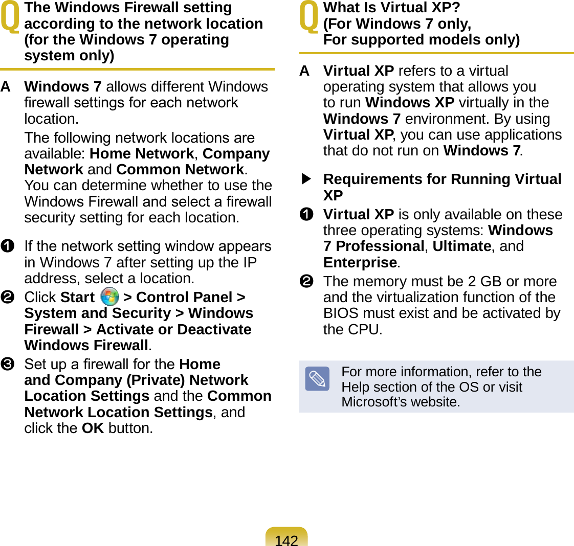 142Q The Windows Firewall setting according to the network location  (for the Windows 7 operating system only)A  Windows 7 allows different Windows rewall settings for each network location.   The following network locations are available: Home Network, Company Network and Common Network. You can determine whether to use the Windows Firewall and select a rewall security setting for each location.z  If the network setting window appears in Windows 7 after setting up the IP address, select a location.x  Click Start   &gt; Control Panel &gt; System and Security &gt; Windows Firewall &gt; Activate or Deactivate Windows Firewall.c  Set up a rewall for the Home and Company (Private) Network Location Settings and the Common Network Location Settings, and click the OK button.Q What Is Virtual XP?  (For Windows 7 only,  For supported models only)A  Virtual XP refers to a virtual operating system that allows you to run Windows XP virtually in the Windows 7 environment. By using Virtual XP, you can use applications that do not run on Windows 7.▶ Requirements for Running Virtual XPz Virtual XP is only available on these three operating systems: Windows 7 Professional, Ultimate, and Enterprise.x  The memory must be 2 GB or more and the virtualization function of the BIOS must exist and be activated by the CPU.For more information, refer to the Help section of the OS or visit Microsoft’s website. 