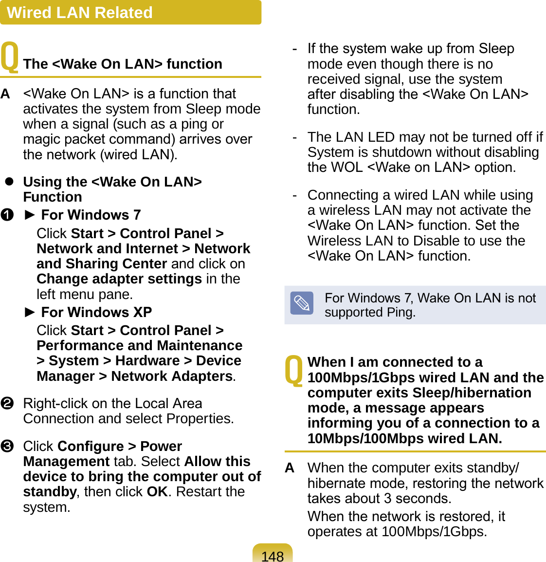 148Q  The &lt;Wake On LAN&gt; functionA  &lt;Wake On LAN&gt; is a function that activates the system from Sleep mode when a signal (such as a ping or magic packet command) arrives over the network (wired LAN).  Using the &lt;Wake On LAN&gt; Functionz  ► For Windows 7     Click Start &gt; Control Panel &gt; Network and Internet &gt; Network and Sharing Center and click on Change adapter settings in the left menu pane. ► For Windows XP     Click Start &gt; Control Panel &gt; Performance and Maintenance &gt; System &gt; Hardware &gt; Device Manager &gt; Network Adapters.x  Right-click on the Local Area Connection and select Properties.c  Click Congure &gt; Power Management tab. Select Allow this device to bring the computer out of standby, then click OK. Restart the system.  -  If the system wake up from Sleep mode even though there is no received signal, use the system after disabling the &lt;Wake On LAN&gt; function.  -  The LAN LED may not be turned off if System is shutdown without disabling the WOL &lt;Wake on LAN&gt; option.  -  Connecting a wired LAN while using a wireless LAN may not activate the &lt;Wake On LAN&gt; function. Set the Wireless LAN to Disable to use the &lt;Wake On LAN&gt; function.For Windows 7, Wake On LAN is not supported Ping.Q When I am connected to a 100Mbps/1Gbps wired LAN and the computer exits Sleep/hibernation mode, a message appears informing you of a connection to a 10Mbps/100Mbps wired LAN. A  When the computer exits standby/hibernate mode, restoring the network takes about 3 seconds.  When the network is restored, it operates at 100Mbps/1Gbps.Wired LAN Related
