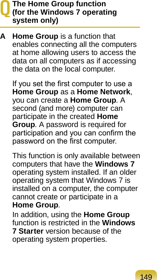 149Q The Home Group function  (for the Windows 7 operating system only)A Home Group is a function that enables connecting all the computers at home allowing users to access the data on all computers as if accessing the data on the local computer.  If you set the rst computer to use a Home Group as a Home Network, you can create a Home Group. A second (and more) computer can participate in the created Home Group. A password is required for participation and you can conrm the password on the rst computer.  This function is only available between computers that have the Windows 7 operating system installed. If an older operating system that Windows 7 is installed on a computer, the computer cannot create or participate in a Home Group.   In addition, using the Home Group function is restricted in the Windows 7 Starter version because of the operating system properties.