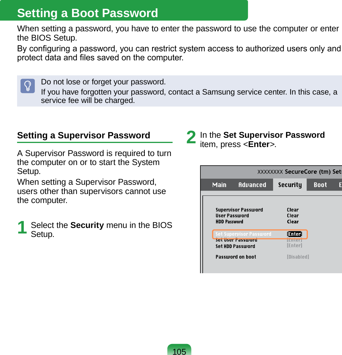 105Setting a Supervisor PasswordA Supervisor Password is required to turn the computer on or to start the System Setup.When setting a Supervisor Password, users other than supervisors cannot use the computer.1  Select the Security menu in the BIOS Setup.2  In the Set Supervisor Password item, press &lt;Enter&gt;.XXXXXXXXSetting a Boot PasswordWhen setting a password, you have to enter the password to use the computer or enter the BIOS Setup. By conguring a password, you can restrict system access to authorized users only and protect data and les saved on the computer.Do not lose or forget your password. If you have forgotten your password, contact a Samsung service center. In this case, a service fee will be charged.