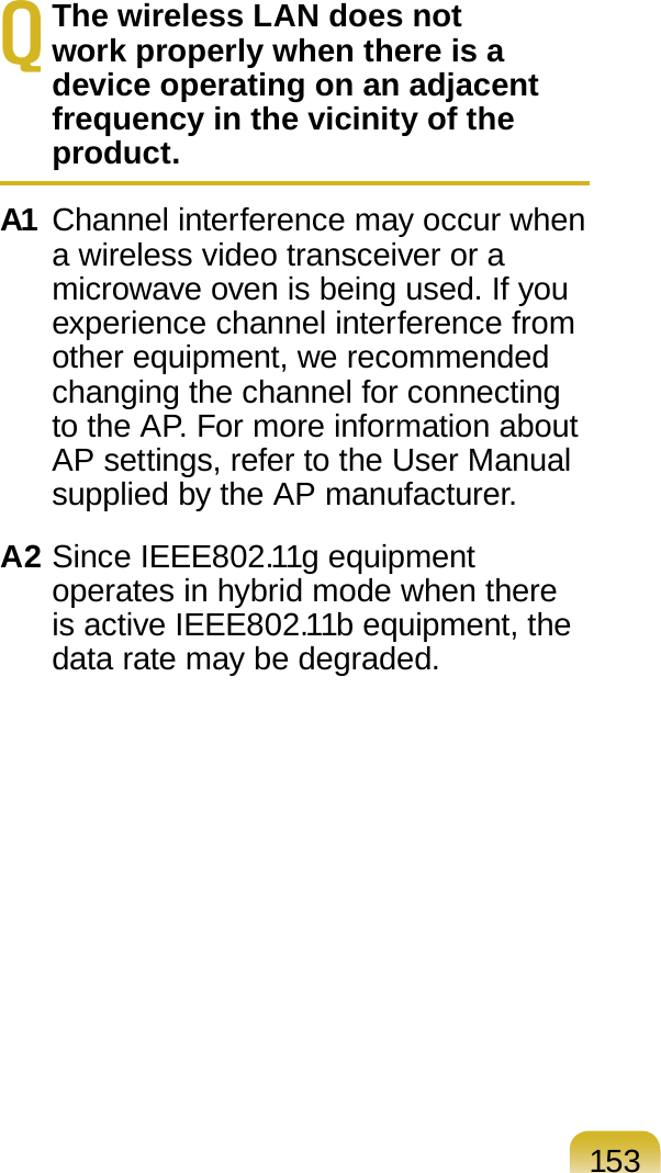 153Q The wireless LAN does not work properly when there is a device operating on an adjacent frequency in the vicinity of the product.A1 Channel interference may occur when a wireless video transceiver or a microwave oven is being used. If you experience channel interference from other equipment, we recommended changing the channel for connecting to the AP. For more information about AP settings, refer to the User Manual supplied by the AP manufacturer.A2 Since IEEE802.11g equipment operates in hybrid mode when there is active IEEE802.11b equipment, the data rate may be degraded.