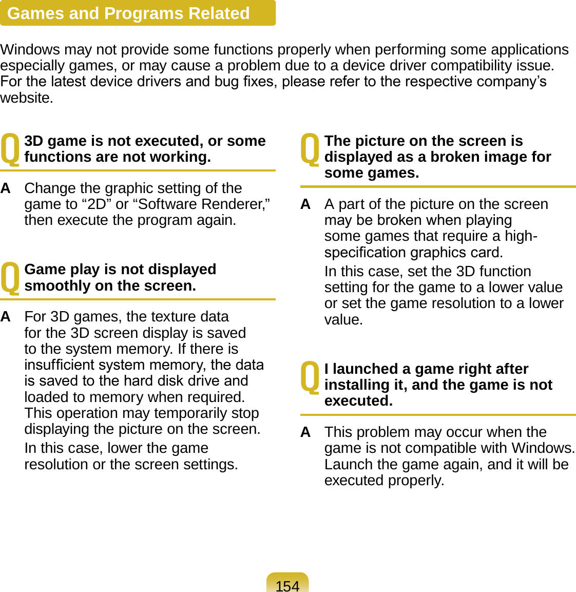 154Q 3D game is not executed, or some functions are not working.A  Change the graphic setting of the game to “2D” or “Software Renderer,” then execute the program again.Q Game play is not displayed smoothly on the screen.A  For 3D games, the texture data for the 3D screen display is saved to the system memory. If there is insufcient system memory, the data is saved to the hard disk drive and loaded to memory when required. This operation may temporarily stop displaying the picture on the screen.  In this case, lower the game resolution or the screen settings.Q The picture on the screen is displayed as a broken image for some games.A  A part of the picture on the screen may be broken when playing some games that require a high-specication graphics card.   In this case, set the 3D function setting for the game to a lower value or set the game resolution to a lower value.Q I launched a game right after installing it, and the game is not executed.A  This problem may occur when the game is not compatible with Windows. Launch the game again, and it will be executed properly.Games and Programs RelatedWindows may not provide some functions properly when performing some applications especially games, or may cause a problem due to a device driver compatibility issue. For the latest device drivers and bug xes, please refer to the respective company’s website.