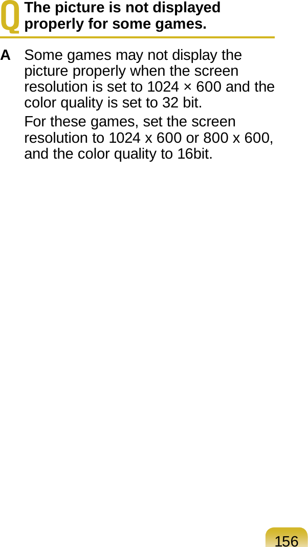 156Q The picture is not displayed properly for some games.A  Some games may not display the picture properly when the screen resolution is set to 1024 × 600 and the color quality is set to 32 bit.  For these games, set the screen resolution to 1024 x 600 or 800 x 600, and the color quality to 16bit.