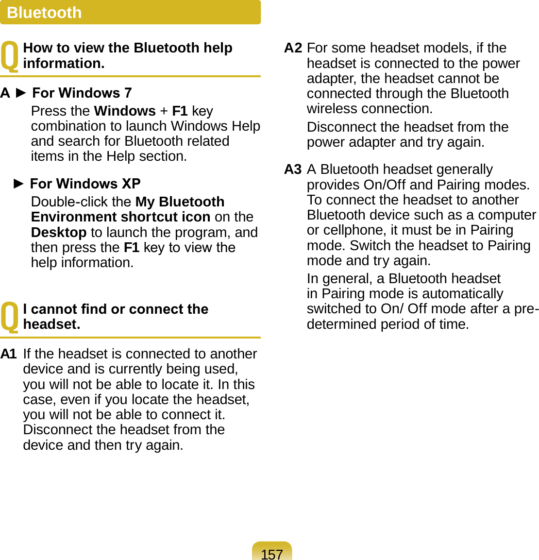 157Q How to view the Bluetooth help information.A ► For Windows 7     Press the Windows + F1 key combination to launch Windows Help and search for Bluetooth related items in the Help section.   ► For Windows XP     Double-click the My Bluetooth Environment shortcut icon on the Desktop to launch the program, and then press the F1 key to view the help information.Q I cannot nd or connect the headset.A1 If the headset is connected to another device and is currently being used, you will not be able to locate it. In this case, even if you locate the headset, you will not be able to connect it. Disconnect the headset from the device and then try again.A2 For some headset models, if the headset is connected to the power adapter, the headset cannot be connected through the Bluetooth wireless connection.   Disconnect the headset from the power adapter and try again.A3 A Bluetooth headset generally provides On/Off and Pairing modes. To connect the headset to another Bluetooth device such as a computer or cellphone, it must be in Pairing mode. Switch the headset to Pairing mode and try again.  In general, a Bluetooth headset in Pairing mode is automatically switched to On/ Off mode after a pre-determined period of time.Bluetooth