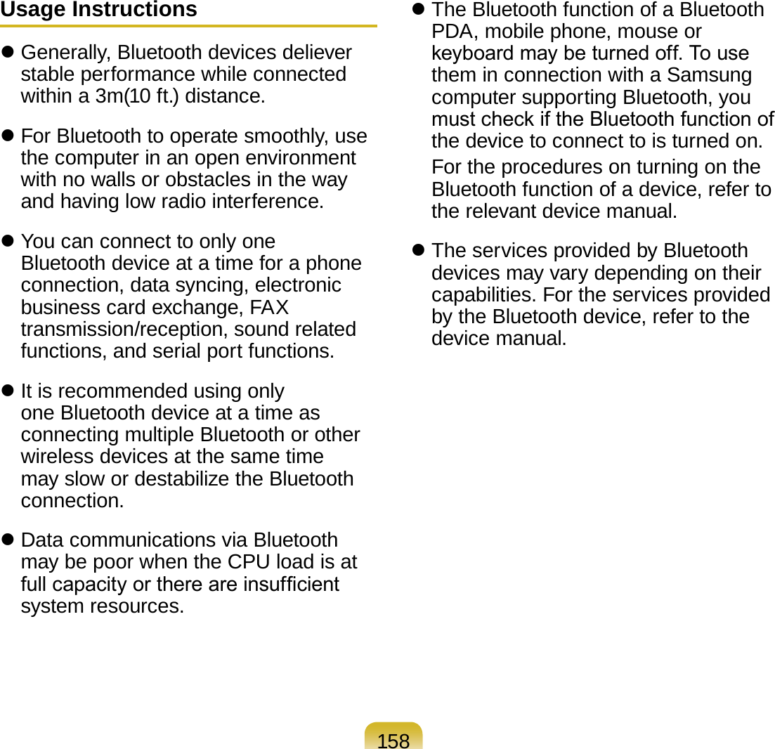158Usage Instructions Generally, Bluetooth devices deliever stable performance while connected within a 3m(10 ft.) distance. For Bluetooth to operate smoothly, use the computer in an open environment with no walls or obstacles in the way and having low radio interference. You can connect to only one Bluetooth device at a time for a phone connection, data syncing, electronic business card exchange, FAX transmission/reception, sound related functions, and serial port functions. It is recommended using only one Bluetooth device at a time as connecting multiple Bluetooth or other wireless devices at the same time may slow or destabilize the Bluetooth connection. Data communications via Bluetooth may be poor when the CPU load is at full capacity or there are insufcient system resources. The Bluetooth function of a Bluetooth PDA, mobile phone, mouse or keyboard may be turned off. To use them in connection with a Samsung computer supporting Bluetooth, you must check if the Bluetooth function of the device to connect to is turned on.  For the procedures on turning on the Bluetooth function of a device, refer to the relevant device manual. The services provided by Bluetooth devices may vary depending on their capabilities. For the services provided by the Bluetooth device, refer to the device manual.