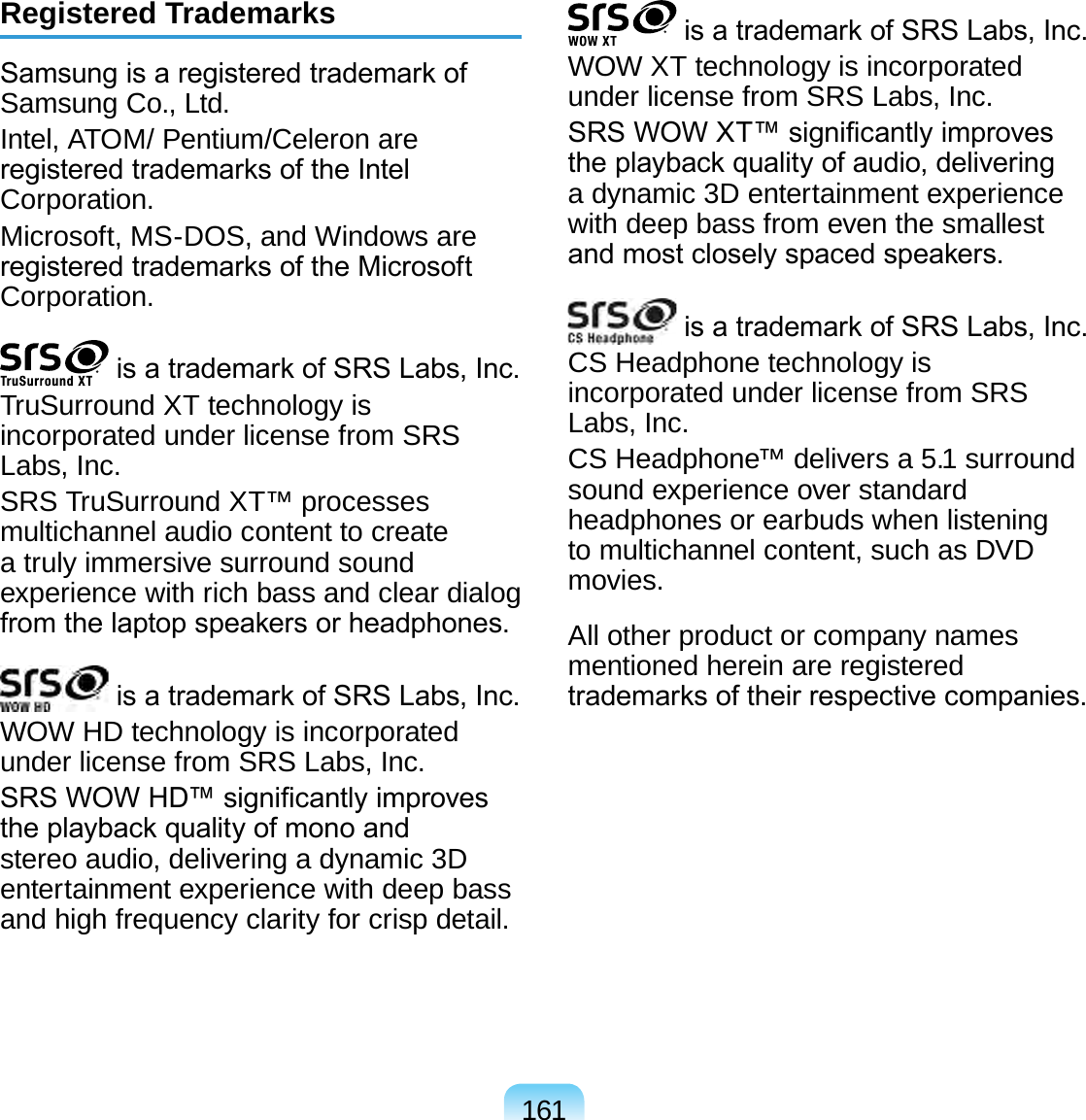 161Registered TrademarksSamsung is a registered trademark of Samsung Co., Ltd.Intel, ATOM/ Pentium/Celeron are registered trademarks of the Intel Corporation.Microsoft, MS-DOS, and Windows are registered trademarks of the Microsoft Corporation. is a trademark of SRS Labs, Inc.TruSurround XT technology is incorporated under license from SRS Labs, Inc.SRS TruSurround XT™ processes multichannel audio content to create a truly immersive surround sound experience with rich bass and clear dialog from the laptop speakers or headphones. is a trademark of SRS Labs, Inc. WOW HD technology is incorporated under license from SRS Labs, Inc.SRS WOW HD™ signicantly improves the playback quality of mono and stereo audio, delivering a dynamic 3D entertainment experience with deep bass and high frequency clarity for crisp detail. is a trademark of SRS Labs, Inc.WOW XT technology is incorporated under license from SRS Labs, Inc.SRS WOW XT™ signicantly improves the playback quality of audio, delivering a dynamic 3D entertainment experience with deep bass from even the smallest and most closely spaced speakers. is a trademark of SRS Labs, Inc. CS Headphone technology is incorporated under license from SRS Labs, Inc.CS Headphone™ delivers a 5.1 surround sound experience over standard headphones or earbuds when listening to multichannel content, such as DVD movies.All other product or company names mentioned herein are registered trademarks of their respective companies.