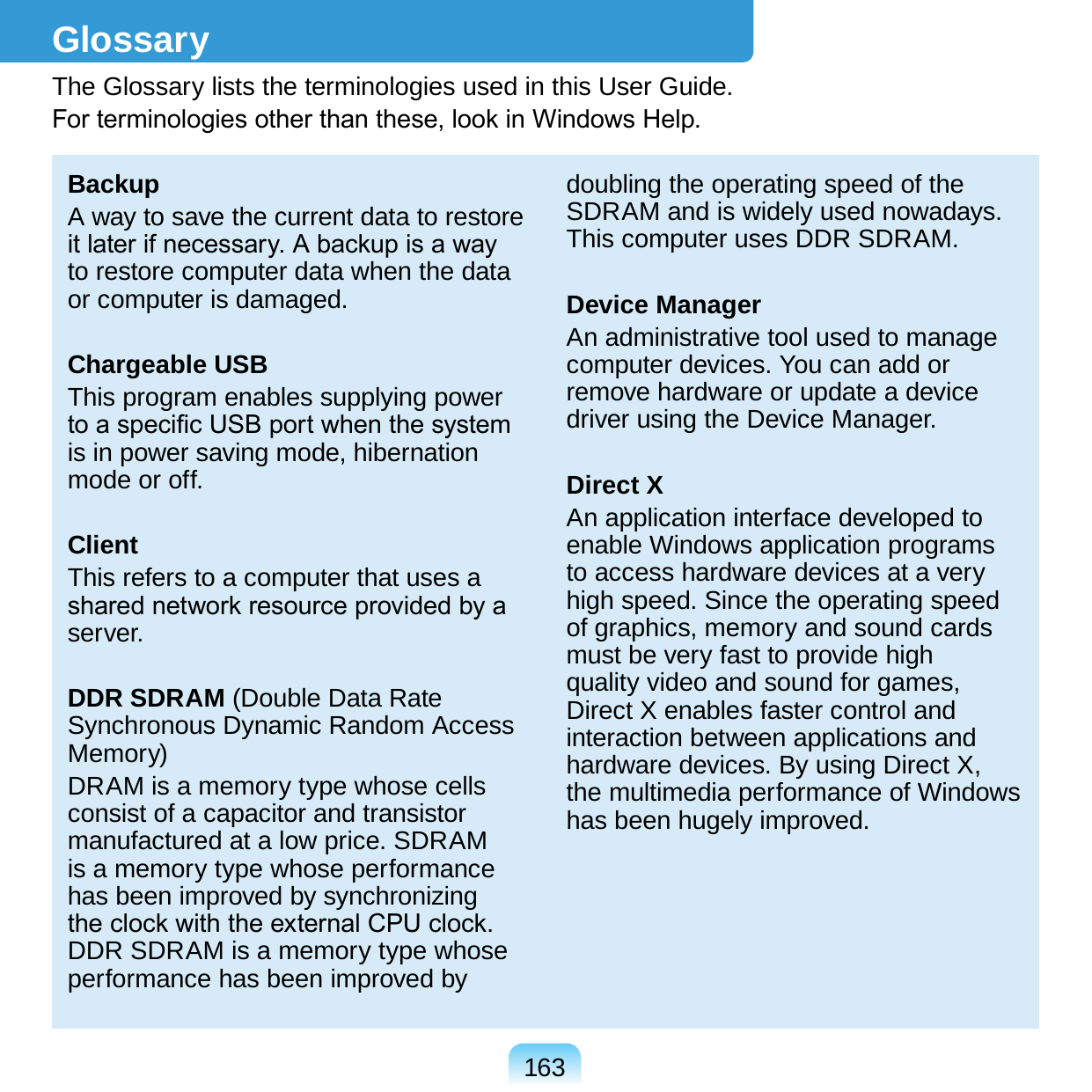 163GlossaryThe Glossary lists the terminologies used in this User Guide. For terminologies other than these, look in Windows Help.BackupA way to save the current data to restore it later if necessary. A backup is a way to restore computer data when the data or computer is damaged.Chargeable USBThis program enables supplying power to a specic USB port when the system is in power saving mode, hibernation mode or off.ClientThis refers to a computer that uses a shared network resource provided by a server.DDR SDRAM (Double Data Rate Synchronous Dynamic Random Access Memory)DRAM is a memory type whose cells consist of a capacitor and transistor manufactured at a low price. SDRAM is a memory type whose performance has been improved by synchronizing the clock with the external CPU clock. DDR SDRAM is a memory type whose performance has been improved by doubling the operating speed of the SDRAM and is widely used nowadays. This computer uses DDR SDRAM.Device ManagerAn administrative tool used to manage computer devices. You can add or remove hardware or update a device driver using the Device Manager.Direct XAn application interface developed to enable Windows application programs to access hardware devices at a very high speed. Since the operating speed of graphics, memory and sound cards must be very fast to provide high quality video and sound for games, Direct X enables faster control and interaction between applications and hardware devices. By using Direct X, the multimedia performance of Windows has been hugely improved.