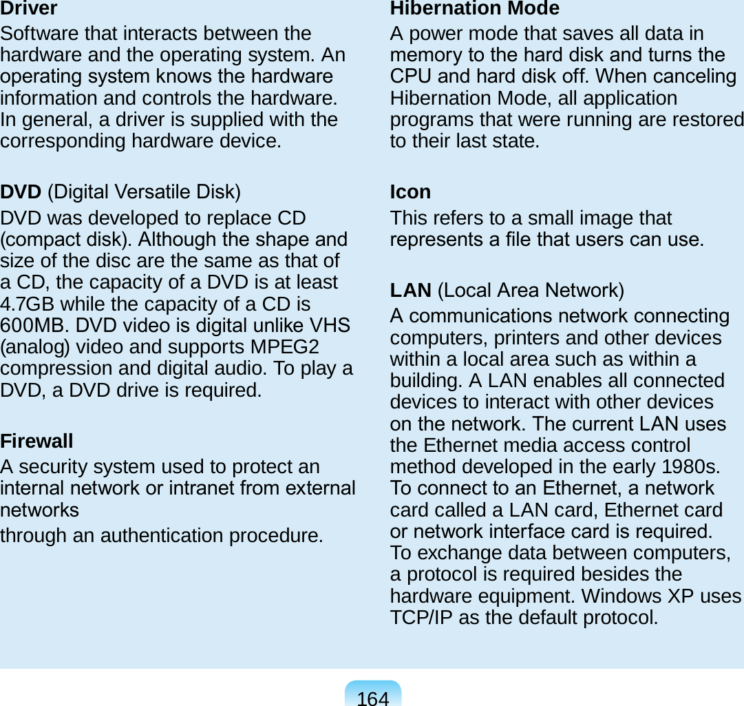 164DriverSoftware that interacts between the hardware and the operating system. An operating system knows the hardware information and controls the hardware. In general, a driver is supplied with the corresponding hardware device.DVD (Digital Versatile Disk)DVD was developed to replace CD (compact disk). Although the shape and size of the disc are the same as that of a CD, the capacity of a DVD is at least 4.7GB while the capacity of a CD is 600MB. DVD video is digital unlike VHS (analog) video and supports MPEG2 compression and digital audio. To play a DVD, a DVD drive is required.FirewallA security system used to protect an internal network or intranet from external networksthrough an authentication procedure.Hibernation ModeA power mode that saves all data in memory to the hard disk and turns the CPU and hard disk off. When canceling Hibernation Mode, all application programs that were running are restored to their last state.IconThis refers to a small image that represents a le that users can use.LAN (Local Area Network)A communications network connecting computers, printers and other devices within a local area such as within a building. A LAN enables all connected devices to interact with other devices on the network. The current LAN uses the Ethernet media access control method developed in the early 1980s. To connect to an Ethernet, a network card called a LAN card, Ethernet card or network interface card is required. To exchange data between computers, a protocol is required besides the hardware equipment. Windows XP uses TCP/IP as the default protocol.